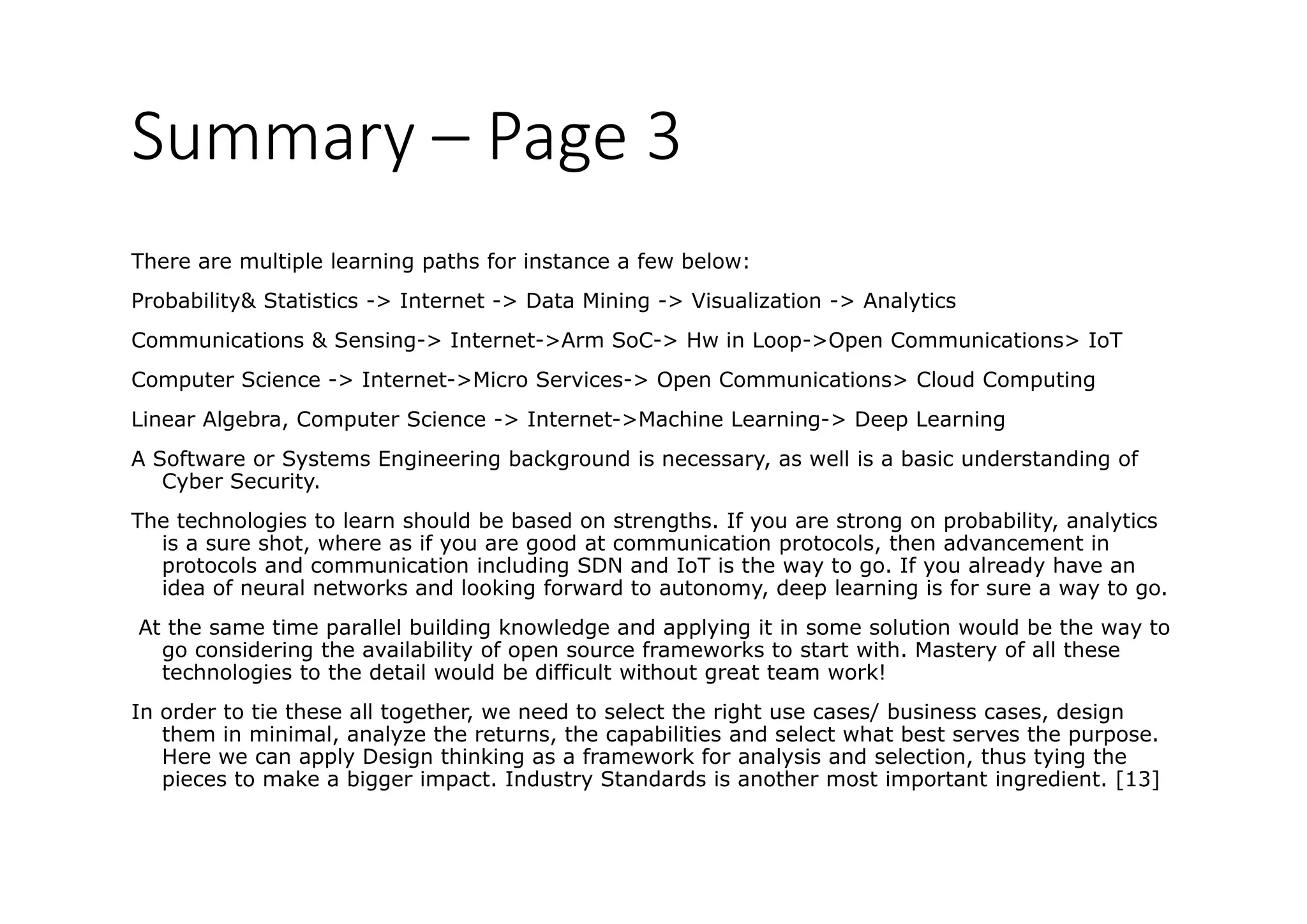 Summary – Page 3
There are multiple learning paths for instance a few below:
Probability& Statistics -> Internet -> Data Mining -> Visualization -> AnalyticsProbability& Statistics Internet Data Mining Visualization Analytics
Communications & Sensing-> Internet->Arm SoC-> Hw in Loop->Open Communications> IoT
Computer Science -> Internet->Micro Services-> Open Communications> Cloud Computing
Linear Algebra, Computer Science -> Internet->Machine Learning-> Deep Learning
A Software or Systems Engineering background is necessary, as well is a basic understanding of
Cyber Security.
h h l i l h ld b b d h f b bili l iThe technologies to learn should be based on strengths. If you are strong on probability, analytics
is a sure shot, where as if you are good at communication protocols, then advancement in
protocols and communication including SDN and IoT is the way to go. If you already have an
idea of neural networks and looking forward to autonomy, deep learning is for sure a way to go.
At the same time parallel building knowledge and applying it in some solution would be the way to
go considering the availability of open source frameworks to start with. Mastery of all these
technologies to the detail would be difficult without great team work!
In order to tie these all together, we need to select the right use cases/ business cases, designIn order to tie these all together, we need to select the right use cases/ business cases, design
them in minimal, analyze the returns, the capabilities and select what best serves the purpose.
Here we can apply Design thinking as a framework for analysis and selection, thus tying the
pieces to make a bigger impact. Industry Standards is another most important ingredient. [13]
 
