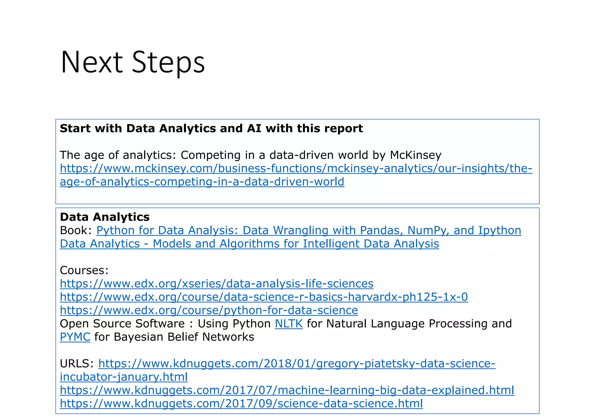 Next Steps
Start with Data Analytics and AI with this report
The age of analytics: Competing in a data-driven world by McKinsey
https://www.mckinsey.com/business-functions/mckinsey-analytics/our-insights/the-
age-of-analytics-competing-in-a-data-driven-worldg y p g
Data Analytics
Book: Python for Data Analysis: Data Wrangling with Pandas, NumPy, and IpythonBook: Python for Data Analysis: Data Wrangling with Pandas, NumPy, and Ipython
Data Analytics - Models and Algorithms for Intelligent Data Analysis
Courses:
htt // d / i /d t l i lif ihttps://www.edx.org/xseries/data-analysis-life-sciences
https://www.edx.org/course/data-science-r-basics-harvardx-ph125-1x-0
https://www.edx.org/course/python-for-data-science
Open Source Software : Using Python NLTK for Natural Language Processing andOpen Source Software : Using Python NLTK for Natural Language Processing and
PYMC for Bayesian Belief Networks
URLS: https://www.kdnuggets.com/2018/01/gregory-piatetsky-data-science-
i b t j ht lincubator-january.html
https://www.kdnuggets.com/2017/07/machine-learning-big-data-explained.html
https://www.kdnuggets.com/2017/09/science-data-science.html
 