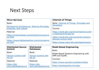 Next Steps
Internet of Things
Book: Internet of Things: Principles and
Micro Services
Book: Book: Internet of Things: Principles and
Paradigms
Course:
h // d / i / i
Book:
Microservice Architecture: Aligning Principles,
Practices, and Culture
l https://www.edx.org/micromasters/curtin
x-internet-of-things-iot
https://www.edx.org/course/iot-sensors-
devices curtinx iot2x
Material:
https://martinfowler.com/articles/microservic
es.html
devices-curtinx-iot2x
https://www.mooc-list.com/tags/sensors
https://www.fullstackpython.com/microservic
es.html
Di t ib t d S M d l B d E i iDi t ib t dDistributed Source
Control
Book:
Model Based Engineering
Book:
Model-Based Systems Engineering with
Distributed
Databases
Book:
Version Control with
Git 2e
Material:
y g g
OPM and SysML
Courses:
https://www coursera org/learn/mbse
Version Control with
Git 2e
Material:
https://git-
scm.com/book/en/v2
https://www.coursera.org/learn/mbse
https://sysengonline.mit.edu/
https://git-
scm.com/book/en/v2
 