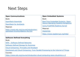 Next Steps
Open Embedded Systems
Book:
Open Communications
Book: Book:
Real-Time Embedded Systems: Open-
Source Operating Systems Perspective
U i F RTOS R l i K l
Book:
OpenStack Essentials
OpenStack for Architects
Using FreeRTOS Realtime Kernel
Material:
FREERTOS
Material:
https://www.edx.org/course/introduction-
openstack-linuxfoundationx-lfs152x FREERTOS
https://www.raspberrypi.org/help/
openstack linuxfoundationx lfs152x
Software Defined EverythingSoftware Defined Everything
Book:
SDN – Software Defined Networks
Software Defined Storage for Dummies
Cloud Computing: Principles and Paradigm
Distributed and Cloud Computing: From Parallel Processing to the Internet of ThingsDistributed and Cloud Computing: From Parallel Processing to the Internet of Things
Courses:
https://www.edx.org/course/introduction-cloud-computing-ieeex-cloudintro-x-2
 