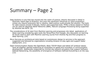 Summary – Page 2  
Data Analytics is one that has moved into the realm of science. Heavily discussed in detail in
McKinsey report-Age of Analytics, this area has significant influences on value proposition.
Unless you require autonomy like in robotics data science could provide the solution The toolsUnless you require autonomy like in robotics, data science could provide the solution. The tools
for data science include R Rstudio, Python and supported tools. PYMC a library based on Python
can be used for Bayesian Belief Networks (BBN). Natural Language Processing being supported
by libraries like NLTK. [9]
The considerations of AI start from Machine Learning and progresses into latest applications ofThe considerations of AI start from Machine Learning and progresses into latest applications of
Deep Learning considering open tools like TensorFlow from Google. Any discussion on learning
AI would need to start with Machine Learning course from Andrew Ng and then progress to
deep learning. [10]
Mi S i hit t l t l b d l ti d i t i i th hMicro Services an architectural style based on evolutionary design to services is the approach
suggested and followed by organizations including Amazon to stay agile and support faster
deployment. [11]
Open Communication Stacks like OpenStack, Basic TCP/IP Stack and latest IoT protocol stacksp p p
have all together started supporting an ecosystem to speed and innovation in communication
development. Additionally supported by mininet like network emulators that support Software
Defined Networking, the possibility of emergence of Software Defined Everything is on the way.
[12]
 