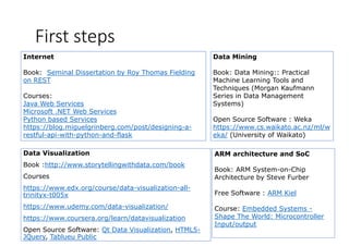 First steps
I t t D t Mi iInternet
Book: Seminal Dissertation by Roy Thomas Fielding
on REST
Data Mining
Book: Data Mining:: Practical
Machine Learning Tools andon REST
Courses:
Java Web Services
Mi ft NET W b S i
Machine Learning Tools and
Techniques (Morgan Kaufmann
Series in Data Management
Systems)
Microsoft .NET Web Services
Python based Services
https://blog.miguelgrinberg.com/post/designing-a-
restful-api-with-python-and-flask
Open Source Software : Weka
https://www.cs.waikato.ac.nz/ml/w
eka/ (University of Waikato)restful api with python and flask eka/ (University of Waikato)
Data Visualization
Book :http://www storytellingwithdata com/book
ARM architecture and SoC
Book :http://www.storytellingwithdata.com/book
Courses
https://www.edx.org/course/data-visualization-all-
Book: ARM System-on-Chip
Architecture by Steve Furber
F S ft ARM Ki l
p g
trinityx-t005x
https://www.udemy.com/data-visualization/
https://www coursera org/learn/datavisualization
Free Software : ARM Kiel
Course: Embedded Systems -
Shape The World: Microcontrollerhttps://www.coursera.org/learn/datavisualization
Open Source Software: Qt Data Visualization, HTML5-
JQuery, Tablueu Public
Shape The World: Microcontroller
Input/output
 