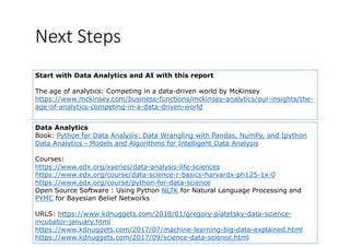 Next Steps
Start with Data Analytics and AI with this report
The age of analytics: Competing in a data-driven world by McKinsey
https://www.mckinsey.com/business-functions/mckinsey-analytics/our-insights/the-
age-of-analytics-competing-in-a-data-driven-worldg y p g
Data Analytics
Book: Python for Data Analysis: Data Wrangling with Pandas, NumPy, and IpythonBook: Python for Data Analysis: Data Wrangling with Pandas, NumPy, and Ipython
Data Analytics - Models and Algorithms for Intelligent Data Analysis
Courses:
htt // d / i /d t l i lif ihttps://www.edx.org/xseries/data-analysis-life-sciences
https://www.edx.org/course/data-science-r-basics-harvardx-ph125-1x-0
https://www.edx.org/course/python-for-data-science
Open Source Software : Using Python NLTK for Natural Language Processing andOpen Source Software : Using Python NLTK for Natural Language Processing and
PYMC for Bayesian Belief Networks
URLS: https://www.kdnuggets.com/2018/01/gregory-piatetsky-data-science-
i b t j ht lincubator-january.html
https://www.kdnuggets.com/2017/07/machine-learning-big-data-explained.html
https://www.kdnuggets.com/2017/09/science-data-science.html
 