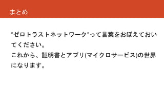 まとめ
“ゼロトラストネットワーク”って言葉をおぼえておい
てください。
これから、証明書とアプリ(マイクロサービス)の世界
になります。
 