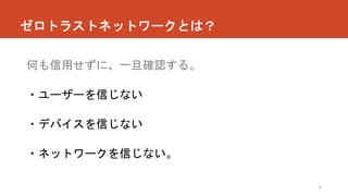 ゼロトラストネットワークとは？
6
何も信用せずに、一旦確認する。
・ユーザーを信じない
・デバイスを信じない
・ネットワークを信じない。
 
