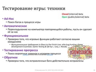 Тестирование игры: техники
• Ad-Hoc
• Поиск багов в процессе игры
• Автоматическое
• Перекладывание на компьютер повторяющейся работы, пусть он сделает
её за нас
• Функциональное
• Проверка того, что игровые функции работают согласно вашим
ожиданиям
• Функциональные требования in (Race to the Finish Line: elite bug hunting, Game
Development Essentials: Game Testing & QA by L. Levy, J. Novak)
• Тестирование прогресса
• Поиск вероятных заминок в игровом процессе
• Обратное
• Проверка того, что исправленные баги действительно исправлены
16© Максименкова О.В., МНУЛ ИССА ФКН НИУ ВШЭ
Closed (internal) beta
Open (public/external) beta
This Photo by Unknown Author is licensed under CC BY-SA-NC
 