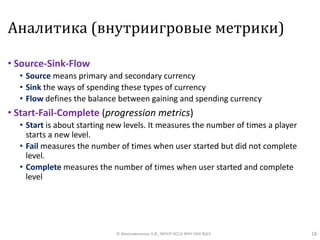 Аналитика (внутриигровые метрики)
• Source-Sink-Flow
• Source means primary and secondary currency
• Sink the ways of spending these types of currency
• Flow defines the balance between gaining and spending currency
• Start-Fail-Complete (progression metrics)
• Start is about starting new levels. It measures the number of times a player
starts a new level.
• Fail measures the number of times when user started but did not complete
level.
• Complete measures the number of times when user started and complete
level
18© Максименкова О.В., МНУЛ ИССА ФКН НИУ ВШЭ
 