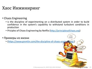 Хаос Инжиниринг
• Chaos Engineering
• is the discipline of experimenting on a distributed system in order to build
confidence in the system’s capability to withstand turbulent conditions in
production
• Priciples of Chaos Engineering by Netflix (http://principlesofchaos.org)
• Примеры из жизни
• (https://www.gremlin.com/the-discipline-of-chaos-engineering/)
23© Максименкова О.В., МНУЛ ИССА ФКН НИУ ВШЭ
 