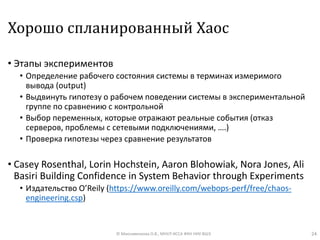 Хорошо спланированный Хаос
• Этапы экспериментов
• Определение рабочего состояния системы в терминах измеримого
вывода (output)
• Выдвинуть гипотезу о рабочем поведении системы в экспериментальной
группе по сравнению с контрольной
• Выбор переменных, которые отражают реальные события (отказ
серверов, проблемы с сетевыми подключениями, ….)
• Проверка гипотезы через сравнение результатов
• Casey Rosenthal, Lorin Hochstein, Aaron Blohowiak, Nora Jones, Ali
Basiri Building Confidence in System Behavior through Experiments
• Издательство O’Reily (https://www.oreilly.com/webops-perf/free/chaos-
engineering.csp)
24© Максименкова О.В., МНУЛ ИССА ФКН НИУ ВШЭ
 