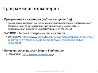 Программная инженерия
• Программная инженерия (software engineering)
• применение систематического, инженерного подхода к программному
обеспечению, то есть приложение дисциплины инженерии к
программному обеспечению (ISO/IEC/IEEE 24765-2010)
• SWEBOK – библия программного инженера
• SWEBOK V3 (https://www.computer.org/web/pressroom/board-of-governors-
approves-new-version-of-guide-to-the-software-engineering-body-of-
knowledge)
• Более широкая рамка – System Engineering
• SEBoK WIKI (https://www.sebokwiki.org)
5© Максименкова О.В., МНУЛ ИССА ФКН НИУ ВШЭ
 