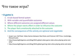 Что такое игра?
• A game is
1. A rule-based formal system
2. With variable and quantifiable outcomes
3. Where different outcomes are assigned different values
4. Where the player exerts effort in order to influence the outcome
5. The player feels emotionally attached to the outcome
6. And the consequences of the activity are optional and negotiable
• Jesper Juul, Half-Real. Video Games between Real Rules and Fictional. MIT Press. Cambridge,
Massachusets
• http://www.bigfishgames.com/blog/2015-global-video-game-stats-whos-playing-what-and-
why/
• http://www.bigfishgames.com/blog/2014-global-gaming-stats-whos-playing-what-and-why/
9© Максименкова О.В., МНУЛ ИССА ФКН НИУ ВШЭ
 
