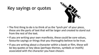 Key sayings or quotes
• The first thing to do is to think of as the ‘lynch pin’ of your piece,
these are the parts of text that will be larger and created to stand out
from the rest of the text.
• If you are writing your own manifesto, these could be core values,
favourite sayings or things that you thoroughly believe to be true.
• If you are writing about a character within a book or film, these will
be key quotes or key ideas (perhaps themes, symbols or motifs)
associated with the character you have chosen.
 