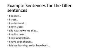 Example Sentences for the filler
sentences
• I believe…
• I trust…
• I understand…
• I have learnt
• Life has shown me that…
• I realise now…
• I now understand…
• I have been shown…
• My key learnings so far have been…
 