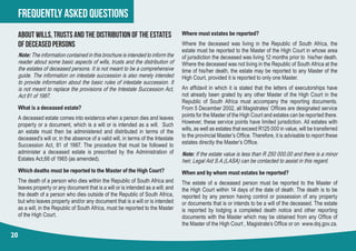 frequently asked questions
20
about wills, trusts and the distribution of the estates
of deceased persons
Note:The information contained in this brochure is intended to inform the
reader about some basic aspects of wills, trusts and the distribution of
the estates of deceased persons. It is not meant to be a comprehensive
guide. The information on intestate succession is also merely intended
to provide information about the basic rules of intestate succession. It
is not meant to replace the provisions of the Intestate Succession Act,
Act 81 of 1987.
What is a deceased estate?
A deceased estate comes into existence when a person dies and leaves
property or a document, which is a will or is intended as a will. Such
an estate must then be administered and distributed in terms of the
deceased’s will or, in the absence of a valid will, in terms of the Intestate
Succession Act, 81 of 1987. The procedure that must be followed to
administer a deceased estate is prescribed by the Administration of
Estates Act,66 of 1965 (as amended).
Which deaths must be reported to the Master of the High Court?
The death of a person who dies within the Republic of South Africa and
leaves property or any document that is a will or is intended as a will; and
the death of a person who dies outside of the Republic of South Africa,
but who leaves property and/or any document that is a will or is intended
as a will, in the Republic of South Africa, must be reported to the Master
of the High Court.
Where must estates be reported?
Where the deceased was living in the Republic of South Africa, the
estate must be reported to the Master of the High Court in whose area
of jurisdiction the deceased was living 12 months prior to his/her death.
Where the deceased was not living in the Republic of South Africa at the
time of his/her death, the estate may be reported to any Master of the
High Court, provided it is reported to only one Master.
An affidavit in which it is stated that the letters of executorships have
not already been grated by any other Master of the High Court in the
Republic of South Africa must accompany the reporting documents.
From 5 December 2002, all Magistrates’ Offices are designated service
points for the Master of the High Court and estates can be reported there.
However, these service points have limited jurisdiction. All estates with
wills, as well as estates that exceed R125 000 in value, will be transferred
to the provincial Master’s Office. Therefore, it is advisable to report these
estates directly the Master’s Office.
Note: If the estate value is less than R 250 000.00 and there is a minor
heir, Legal Aid S.A.(LASA) can be contacted to assist in this regard.
When and by whom must estates be reported?
The estate of a deceased person must be reported to the Master of
the High Court within 14 days of the date of death. The death is to be
reported by any person having control or possession of any property
or documents that is or intends to be a will of the deceased. The estate
is reported by lodging a completed death notice and other reporting
documents with the Master which may be obtained from any Office of
the Master of the High Court , Magistrate’s Office or on  www.doj.gov.za.
 