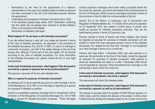 22
• Nominations by the heirs for the appointment of a Master’s
representative in the case of an intestate estate or where no executor
has been nominated in the will or the nominated executor declines
the appointment.
•     Undertaking and acceptance of Master’s directions (form J155)
•   If the deceased passed away before 2007: Declaration confirming
that the estate has not already been reported to another Master’s
Office or servicepoint of the Master
•	 Declaration of subsisting marriages
What happens if I do not leave a will (intestate succession)?
If you die without leaving a valid will, your estate will devolve in terms
of the rules of intestate succession, as stipulated in the provisions of
the Intestate Succession Act, (Act 81 of 1987). In case of a marriage in
community of property, one half of the estate belongs to the surviving
spouse and, although it forms part of the joint estate, will not devolve
according to the rules of intestate succession. For more information
on the Intestate Succession Act, please consult the Act or your legal
representative.
In the event of intestate succession, what happens if the deceased is
survived by a spouse or spouses but not by (a) descendant/s?
The spouse or spouses will be the sole intestate heirs.
Who is a spouse for purposes of intestate succession?
As starting point it can be said that any party to a valid marriage in terms
of the Marriage Act, 25 of 1961 (a civil marriage) is regarded as a spouse
for purposes of intestate succession.
A party in a subsisting customary marriage which is recognized in terms
of section 2 of the Recognition of Customary Marriages Act, 120 of 1998
is also a spouse for intestate succession purposes. These marriages
include customary marriages which were validly concluded before the
Act came into operation, and which still existed at the commencement of
the Act (15 November 2000) as well as marriages concluded in terms of
the provisions of the Act after the commencement of the Act.
Section 3(1) of the Reform of Customary Law of Succession and
Regulation of Related Matters Act, 11 of 2009, which came into operation
on 20 September 2010, has created a further group of women who
qualify as spouses for intestate succession purposes. They are the
seed-bearing woman in terms of Customary Law.
Persons married in terms of Muslim and Hindu religious rites should
be regarded as spouses for purposes of intestate succession and are
entitled to inherit from their deceased partner in terms of the Intestate
Succession Act, despite the fact that their “marriage” is not recognised
as a valid marriage in terms of our current law
Persons who died before 1 December 2006, and were partners in a
same-sex life partnership at the time of their death, should be regarded
as “spouses” for purposes of intestate succession, while persons in
same-sex relationships who died on or after 1 December 2006 should
only be regarded as “spouses” if they had entered into a marriage or civil
partnership in terms of the Civil Union Act.
In the event of intestate succession, what happens if the deceased is
survived by a descendant/s, but not by a spouse?
The descendant will inherit the intestate estate.
In the event of intestate succession, what happens if the deceased is
survived by a spouse/s as well as (a) descendant/s?
The spouse or spouses inherit the greater of R250 000 per spouse or a
child’s share, and the children the balance of the estate. A child’s share
is determined by dividing the intestate estate by the number of surviving
 
