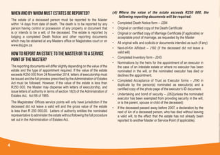 4
WHEN AND BY WHOM MUST ESTATES BE REPORTED?
The estate of a deceased person must be reported to the Master
within 14 days from date of death. The death is to be reported by any
person having control or possession of any property or document that
is or intends to be a will, of the deceased. The estate is reported by
lodging a completed Death Notice and other reporting documents
which may be obtained at any Masters office or Magistrates court or on
www.doj.gov.za
HOW TO REPORT AN ESTATE TO THE MASTER OR TO A SERVICE
POINT OF THE MASTER?
The reporting documents will differ slightly depending on the value of the
estate and the type of appointment required. If the value of the estate
exceeds R250 000 from 24 November 2014, letters of executorship must
be issued and the full process prescribed by the Administration of Estates
Act must be followed. However, if the value of the estate is less than
R250 000, the Master may dispense with letters of executorship, and
issue letters of authority in terms of section 18(3) of the Administration of
Estates Act, Act 66 of 1965.
The Magistrates’ Offices service points will only have jurisdiction if the
deceased did not leave a valid will and the gross value of the estate
is less than R 250 000,00. Letters of authority entitles the nominated
representative to administer the estate without following the full procedure
set out in the Administration of Estates Act.
(A)	Where the value of the estate exceeds R250 000, the
following reporting documents will be required:
• 	 Completed Death Notice form – J294
• 	 Original or certified copy of the Death Certificate
• 	 Original or certified copy of Marriage Certificate (if applicable) or
acceptable proof of marriage, as requested by the Master
• 	 All original wills and codicils or documents intended as such (if any)
• 	 Next-of-Kin Affidavit – J192 (if the deceased did not leave a
valid will)
• 	 Completed Inventory form - J243
• 	 Nominations by the heirs for the appointment of an executor in
the case of an intestate estate or where no executor has been
nominated in the will, or the nominated executor has died or
declines the appointment.
• 	 Completed Acceptance of Trust as Executor forms – J190 in
duplicate by the person(s) nominated as executor(s) and a
certified copy of the photo page of the executor’s ID document.
• 	 Undertaking and bond of security – J262(unless the nominated
executor has been exempted from providing security in the will,
or is the parent, spouse or child of the deceased)
• 	 If the deceased passed away before 2007, a declaration by the
next of kin of a deceased person, who has died without leaving
a valid will, to the effect that the estate has not already been
reported to another Master or Service Point (if applicable).
 