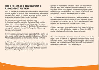 PROOF OF THE EXISTENCE OF A CUSTOMARY UNION OR
ALLEDGED SAME-SEX PARTNERSHIP
Proof of marriage or an alleged permanent same-sex life partnership
must be lodged in all instances where such relationship is indicated in
the death notice; except in instances where the surviving spouse or
same-sex life partner is an heir in terms of a valid will.
The following documents constitute acceptable proof:
(a) An original or certified copy of the Marriage certificate must be
lodged where a civil marriage in terms of the Marriage Act, or a mar-
riage or civil partnership in terms of the Civil Union Act, or a customary
marriage duly registered in terms of the Recognition of Customary
Marriages Act is indicated.
(b) In the case of customary marriages registered after the death of one
of the parties, proof of registration issued by the Department of Home
Affairs may be accepted as an alternative to a marriage certificate.
(c) Where proof of registration of a customary marriage cannot be
lodged, and such proof is required only for purposes of succession, and
provided there is no dispute regarding the existence of the customary
marriage, a family meeting can be convened by the Master to confirm
the existence of the alleged customary marriage.
d) Where the deceased was a husband in more than one customary
marriage, any of which was entered into after 15 November 2000, a
copy of the contract which regulates the matrimonial property system
of the marriages, duly approved by court, in terms of section 7(6) of the
Recognition of Customary Marriages Act must be lodged.
(e) If the deceased was married in terms of religious rites without com-
pliance with the Marriages Act (Muslim and Hindu marriages) proof of
the marriage from the Muslim Judicial Council or similar religious body
or person who performed such marriage, must be lodged.
(f) Where a permanent same-sex life partnership is alleged in the death
notice, and the estate is to devolve intestate, an affidavit (form MBU 19)
must be lodged as confirmation of the alleged partnership.
The Service Point of the Master can assist with further advice in this
regard. When a certificate of registration cannot be lodged, please
contact the Master’s Office further guidance with regards to the available
remedies. The abovementioned reporting documents must be posted to,
or handed in at the Master’s Office or service point.
6
 
