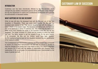 7
CUSTOMARY LAW OF SUCCESION
INTRODUCTION
Customary Law has been dramatically affected by the Bhe-decision, which
changed the way estates of deceased persons will be distributed. It also changed
the way the Department of Justice and Constitutional Development will supervise
the administration of deceased estates.
WHAT HAPPENED IN THE BHE DECISION?
While he was still alive, the deceased lived with Ms Bhe and one of their two
daughters in Khayelethu. There was some doubt whether Ms Bhe and the
deceased were married or not. Their second daughter lived with the deceased’s
father in Berlin in the Eastern Cape. The deceased died without will, and his estate
was to be distributed in terms of customary law. This meant that the deceased’s
father would have inherited the estate to the exclusion of Ms Bhe and her two
daughters. The estate consisted of a shack and the property on which the shack
was built. The father wanted to sell the property to pay for his son’s funeral.
If he proceeded, Ms Bhe and her children would have been destitute.
Ms Bhe applied to Court to have her two daughters declared the only beneficiaries
of her husband’s estate.
The Constitutional Court held that the customary law of succession was constrained
by section 23 of the Black Administration Act, and was not allowed to develop to
meet the changes in the society that it was meant to serve. As a result it stagnated
and became out of touch with the realities of urbanization and changing family
relationships. In its current guise it is unconstitutional since it discriminates on the
bases of gender and birth.
7
 