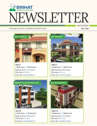 NEWSLETTER
BRIHATPROPERTY SOLUTIONS
MONTHLY
Managing Property Building Relationship MAY 2018
BCL RAMKOT
Type C
3 Bedrooms + 3 Bathrooms
Built up Area: 1730 sq. ft.
Plot Area: 0-5-0-0
Price: Rs. 2,16,50,000.00
BCL RAMKOT
Type A
4 Bedrooms + 4 Bathrooms
Built up Area: 1820 sq. ft.
Plot Area: 0-4-1-1
Price: Rs. 2,02,45,000.00
BRIHAT CLUSTER BALKHU
Type B
4 Bedrooms + 3 Bathrooms
Built up Area: 1650 sq. ft.
Plot Area: 0-4-0-0
Price: Rs. 2,26,58,000.00
BCL BHAISEPATI
Type A3
4 Bedrooms + 4 Bathrooms
Built up Area: 1970 sq. ft.
Plot Area: 0-3-3-3
Price: Rs. 2,00,88,000.00
 