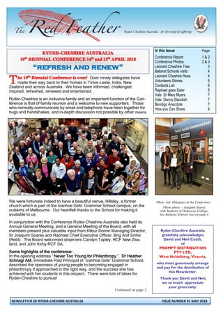NEWSLETTER OF RYDER-CHESHIRE AUSTRALIA ISSUE NUMBER 91 MAY 2018
Over ninety delegates have
made their way back to their homes in Timor-Leste, India, New
Zealand and across Australia. We have been informed, challenged,
inspired, refreshed, renewed and entertained.
Ryder-Cheshire is an inclusive family and an important function of the Con-
ference is that of family reunion and a welcome to new supporters. Those
who normally communicate by email and telephone have been together for
hugs and handshakes, and in-depth discussion not possible by other means.
We were fortunate indeed to have a beautiful venue, Hillsley, a former
church which is part of the Ivanhoe Girls’ Grammar School campus, on the
outskirts of Melbourne. Our heartfelt thanks to the School for making it
available to us.
In conjunction with the Conference Ryder-Cheshire Australia also held its
Annual General Meeting, and a General Meeting of the Board, with all
members present plus valuable input from Klibur Domin Managing Director,
Sr Joaquim Soares and Raphael Chief Executive Officer, Brig Anil Sinha
(Retd). The Board welcomed observers Carolyn Tapley, RCF New Zea-
land, and John Kirby RCF SA.
Some highlights of the conference:
In the opening address ‘ Never Too Young for Philanthropy ’, Dr Heather
Schnagl AM, immediate Past Principal of Ivanhoe Girls’ Grammar School,
described the openness of young people to becoming engaged in
philanthropy if approached in the right way, and the success she has
achieved with her students in this respect. There were lots of ideas for
Ryder-Cheshire to pursue!
Continued on page 2
In this Issue Page
Conference Report 1 & 2
Conference Photos 2 & 3
Leonard Cheshire Tree 3
Ballarat Schools visits 4
Leonard Cheshire Rose 4
Volunteers Stories 5
Contacts List 6
Raphael goes Solar 6
Vale Sr Mary Myers 7
Vale Danny Standish 7
Bendigo Anecdote 7
How you Can Share 8
Ryder-Cheshire Australia
gratefully acknowledges
David and Neil Coath,
of
PROMPT DISTRIBUTION
PTY LTD,
West Heidelberg, Victoria,
who most generously arrange
and pay for the distribution of
this Newsletter.
Thank you David and Neil,
we so much appreciate
your generosity.
Photo left Delegates at the Conference
Photo above - Joaquim Soares
with Students of Damascus College,
See Ballarat Schools visit on page 4
 