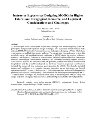 Instructor Experiences Designing MOOCs in Higher Education:
Pedagogical, Resource, and Logistical Considerations and Challenges
Online Learning Journal – Volume 22 Issue 4 – December 2018 5203
Instructor Experiences Designing MOOCs in Higher
Education: Pedagogical, Resource, and Logistical
Considerations and Challenges
Meina Zhu and Curtis J. Bonk
Indiana University
Annisa R. Sari
Indiana University and Yogyakarta State University, Indonesia
Abstract
As massive open online courses (MOOCs) increase, the large scale and heterogeneity of MOOC
participants bring myriad significant design challenges. This exploratory mixed methods study
explores 143 MOOC instructors’ considerations and challenges in designing MOOCs, 12 of whom
were interviewed and had their courses analyzed. The survey, interview, and course review data
revealed a variety of considerations and challenges in MOOC design in terms of pedagogy,
resources, and logistics. Pedagogical considerations included learning objectives, assessment
methods, course length, course content, flexibility, and collaborative learning support. Resource
considerations included the affordance of MOOC platforms, support from the host institution and
the platform, and the available intellectual and hardware resources. Logistical considerations
included the amount of time instructors spent designing the MOOC. The obstacles included
pedagogical challenges (e.g., engaging learners, increasing learner interaction, and limited
assessment methods), resource challenges (e.g., limitations associated with the affordances of the
platform), and logistical challenges (e.g., time limitations for designing and developing MOOCs).
To address these challenges, the instructors often relied on reviewing other MOOCs. They also
sought help from colleagues, their universities, and support personnel of the adopted platforms.
Keywords: massive open online courses (MOOCs), instructional design, design
considerations, design challenges, MOOC instructors
Zhu, M., Bonk, C.J., & Sari, A.R. (2018). Instructor experiences designing MOOCs in higher
education: Pedagogical, resource, and logistical considerations and challenges. Online
Learning, 22(4), 203-241. doi:10.24059/olj.v22i4.1495
 