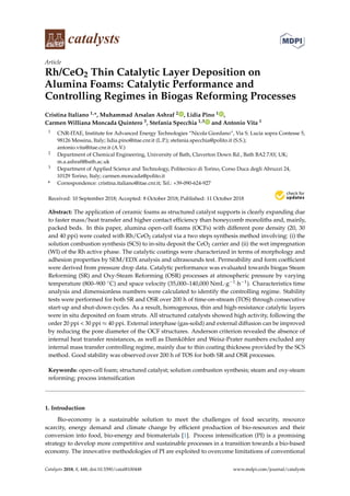catalysts
Article
Rh/CeO2 Thin Catalytic Layer Deposition on
Alumina Foams: Catalytic Performance and
Controlling Regimes in Biogas Reforming Processes
Cristina Italiano 1,*, Muhammad Arsalan Ashraf 2 , Lidia Pino 1 ,
Carmen Williana Moncada Quintero 3, Stefania Specchia 1,3 and Antonio Vita 1
1 CNR-ITAE, Institute for Advanced Energy Technologies “Nicola Giordano”, Via S. Lucia sopra Contesse 5,
98126 Messina, Italy; lidia.pino@itae.cnr.it (L.P.); stefania.specchia@polito.it (S.S.);
antonio.vita@itae.cnr.it (A.V.)
2 Department of Chemical Engineering, University of Bath, Claverton Down Rd., Bath BA2 7AY, UK;
m.a.ashraf@bath.ac.uk
3 Department of Applied Science and Technology, Politecnico di Torino, Corso Duca degli Abruzzi 24,
10129 Torino, Italy; carmen.moncada@polito.it
* Correspondence: cristina.italiano@itae.cnr.it; Tel.: +39-090-624-927
Received: 10 September 2018; Accepted: 8 October 2018; Published: 11 October 2018


Abstract: The application of ceramic foams as structured catalyst supports is clearly expanding due
to faster mass/heat transfer and higher contact efficiency than honeycomb monoliths and, mainly,
packed beds. In this paper, alumina open-cell foams (OCFs) with different pore density (20, 30
and 40 ppi) were coated with Rh/CeO2 catalyst via a two steps synthesis method involving: (i) the
solution combustion synthesis (SCS) to in-situ deposit the CeO2 carrier and (ii) the wet impregnation
(WI) of the Rh active phase. The catalytic coatings were characterized in terms of morphology and
adhesion properties by SEM/EDX analysis and ultrasounds test. Permeability and form coefficient
were derived from pressure drop data. Catalytic performance was evaluated towards biogas Steam
Reforming (SR) and Oxy-Steam Reforming (OSR) processes at atmospheric pressure by varying
temperature (800–900 ◦C) and space velocity (35,000–140,000 NmL·g−1·h−1). Characteristics time
analysis and dimensionless numbers were calculated to identify the controlling regime. Stability
tests were performed for both SR and OSR over 200 h of time-on-stream (TOS) through consecutive
start-up and shut-down cycles. As a result, homogenous, thin and high-resistance catalytic layers
were in situ deposited on foam struts. All structured catalysts showed high activity, following the
order 20 ppi  30 ppi ≈ 40 ppi. External interphase (gas-solid) and external diffusion can be improved
by reducing the pore diameter of the OCF structures. Anderson criterion revealed the absence of
internal heat transfer resistances, as well as Damköhler and Weisz-Prater numbers excluded any
internal mass transfer controlling regime, mainly due to thin coating thickness provided by the SCS
method. Good stability was observed over 200 h of TOS for both SR and OSR processes.
Keywords: open-cell foam; structured catalyst; solution combustion synthesis; steam and oxy-steam
reforming; process intensification
1. Introduction
Bio-economy is a sustainable solution to meet the challenges of food security, resource
scarcity, energy demand and climate change by efficient production of bio-resources and their
conversion into food, bio-energy and biomaterials [1]. Process intensification (PI) is a promising
strategy to develop more competitive and sustainable processes in a transition towards a bio-based
economy. The innovative methodologies of PI are exploited to overcome limitations of conventional
Catalysts 2018, 8, 448; doi:10.3390/catal8100448 www.mdpi.com/journal/catalysts
 
