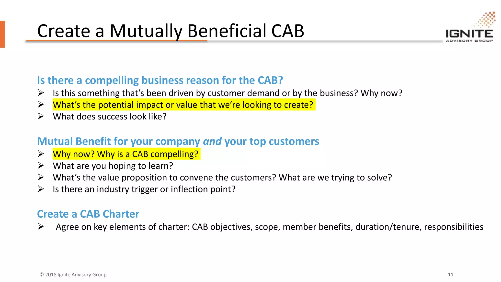 © 2018 Ignite Advisory Group 11
Create a Mutually Beneficial CAB
Is there a compelling business reason for the CAB?
 Is this something that’s been driven by customer demand or by the business? Why now?
 What’s the potential impact or value that we’re looking to create?
 What does success look like?
Mutual Benefit for your company and your top customers
 Why now? Why is a CAB compelling?
 What are you hoping to learn?
 What’s the value proposition to convene the customers? What are we trying to solve?
 Is there an industry trigger or inflection point?
Create a CAB Charter
 Agree on key elements of charter: CAB objectives, scope, member benefits, duration/tenure, responsibilities
 