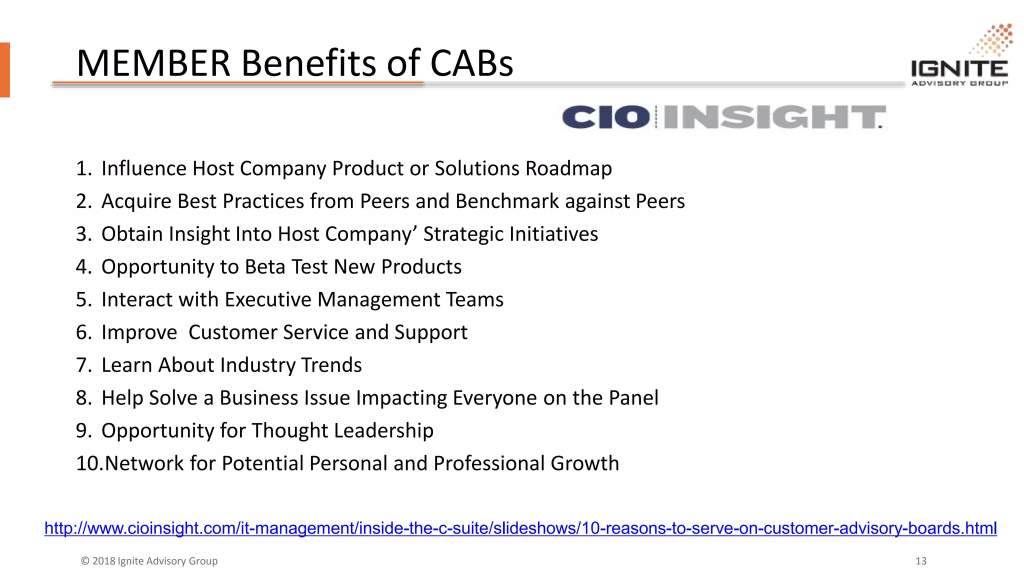 © 2018 Ignite Advisory Group 13
MEMBER Benefits of CABs
1. Influence Host Company Product or Solutions Roadmap
2. Acquire Best Practices from Peers and Benchmark against Peers
3. Obtain Insight Into Host Company’ Strategic Initiatives
4. Opportunity to Beta Test New Products
5. Interact with Executive Management Teams
6. Improve Customer Service and Support
7. Learn About Industry Trends
8. Help Solve a Business Issue Impacting Everyone on the Panel
9. Opportunity for Thought Leadership
10.Network for Potential Personal and Professional Growth
http://www.cioinsight.com/it-management/inside-the-c-suite/slideshows/10-reasons-to-serve-on-customer-advisory-boards.html
 