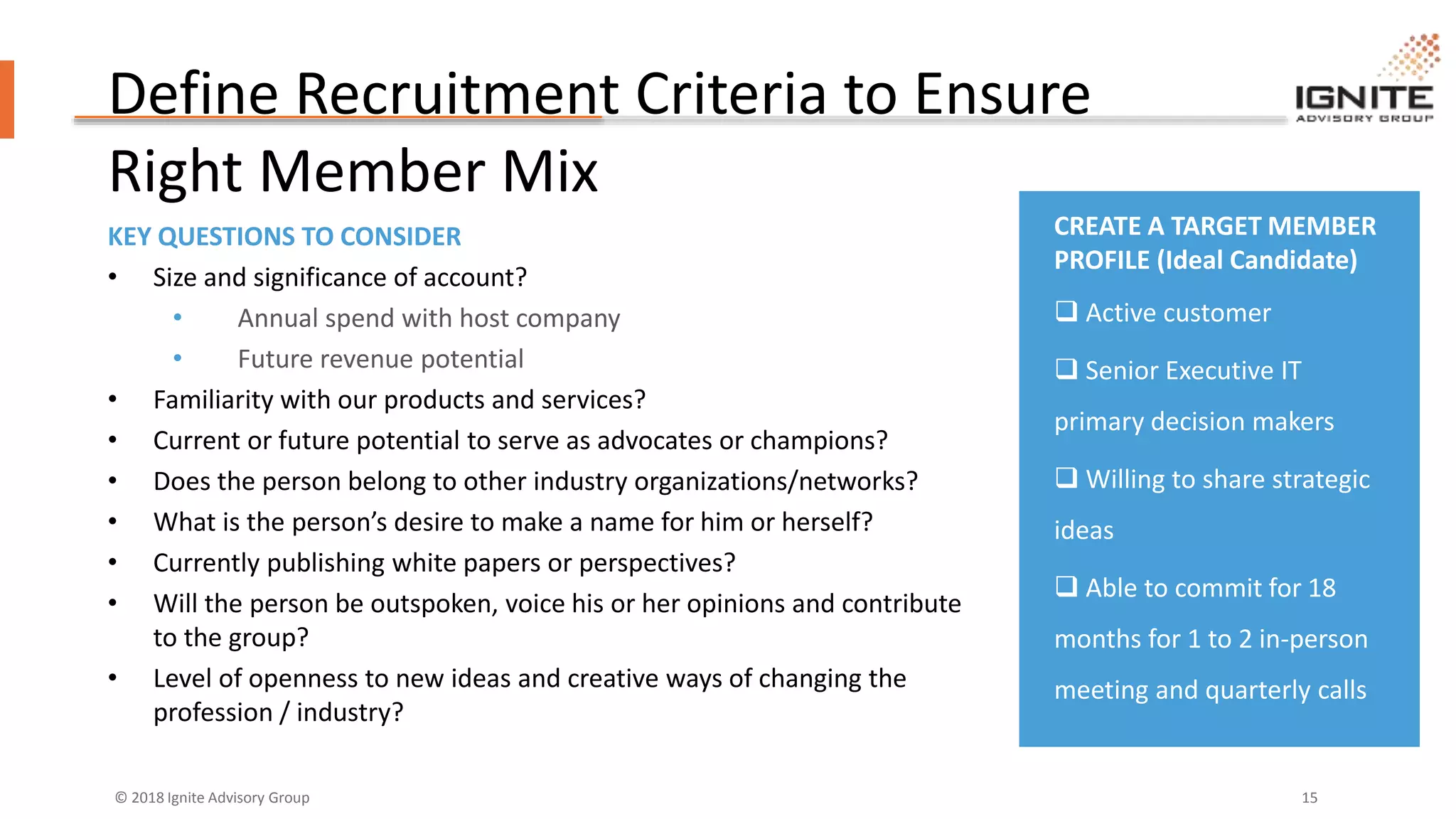 © 2018 Ignite Advisory Group 15
Define Recruitment Criteria to Ensure
Right Member Mix
CREATE A TARGET MEMBER
PROFILE (Ideal Candidate)
 Active customer
 Senior Executive IT
primary decision makers
 Willing to share strategic
ideas
 Able to commit for 18
months for 1 to 2 in-person
meeting and quarterly calls
KEY QUESTIONS TO CONSIDER
• Size and significance of account?
• Annual spend with host company
• Future revenue potential
• Familiarity with our products and services?
• Current or future potential to serve as advocates or champions?
• Does the person belong to other industry organizations/networks?
• What is the person’s desire to make a name for him or herself?
• Currently publishing white papers or perspectives?
• Will the person be outspoken, voice his or her opinions and contribute
to the group?
• Level of openness to new ideas and creative ways of changing the
profession / industry?
 
