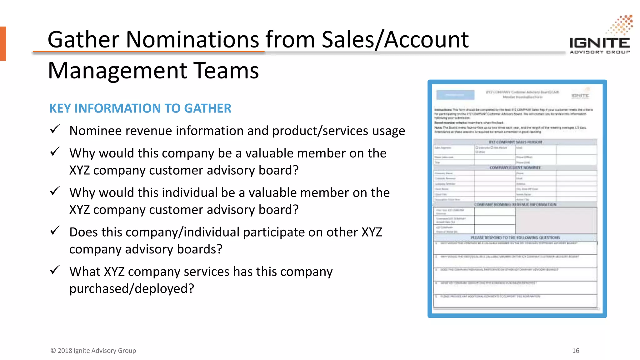 © 2018 Ignite Advisory Group 16
Gather Nominations from Sales/Account
Management Teams
KEY INFORMATION TO GATHER
 Nominee revenue information and product/services usage
 Why would this company be a valuable member on the
XYZ company customer advisory board?
 Why would this individual be a valuable member on the
XYZ company customer advisory board?
 Does this company/individual participate on other XYZ
company advisory boards?
 What XYZ company services has this company
purchased/deployed?
 