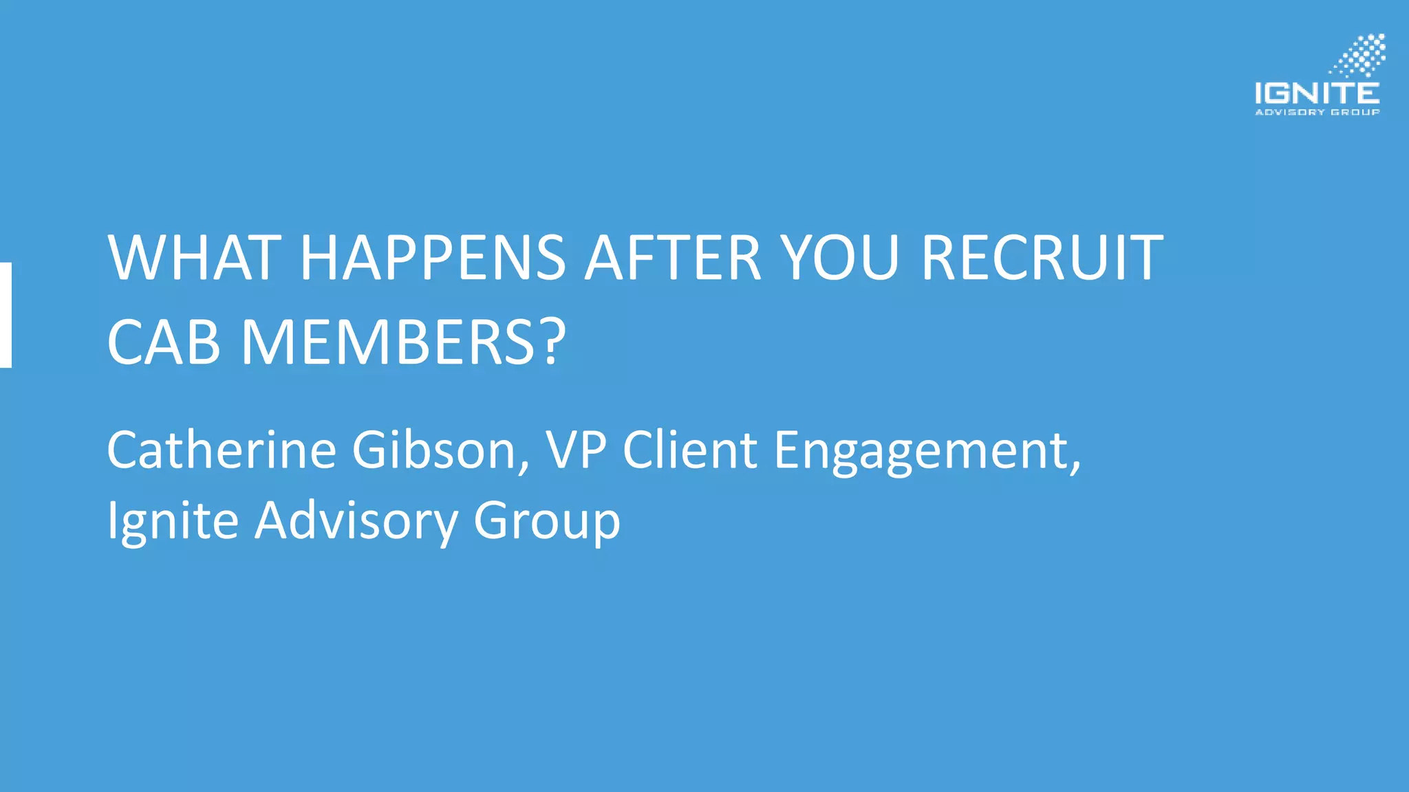 WHAT HAPPENS AFTER YOU RECRUIT
CAB MEMBERS?
Catherine Gibson, VP Client Engagement,
Ignite Advisory Group
 