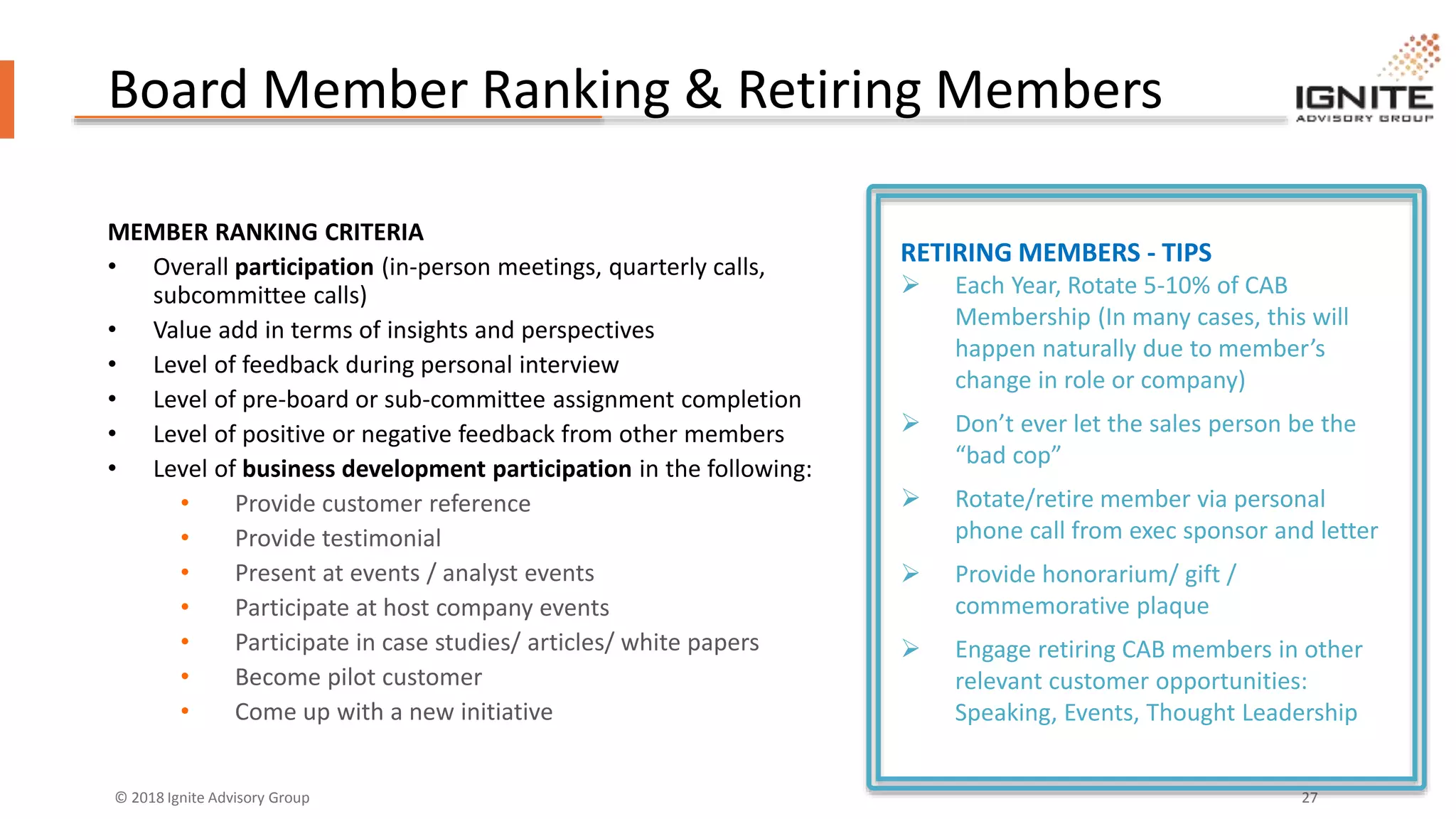 © 2018 Ignite Advisory Group 27
Board Member Ranking & Retiring Members
MEMBER RANKING CRITERIA
• Overall participation (in-person meetings, quarterly calls,
subcommittee calls)
• Value add in terms of insights and perspectives
• Level of feedback during personal interview
• Level of pre-board or sub-committee assignment completion
• Level of positive or negative feedback from other members
• Level of business development participation in the following:
• Provide customer reference
• Provide testimonial
• Present at events / analyst events
• Participate at host company events
• Participate in case studies/ articles/ white papers
• Become pilot customer
• Come up with a new initiative
RETIRING MEMBERS - TIPS
 Each Year, Rotate 5-10% of CAB
Membership (In many cases, this will
happen naturally due to member’s
change in role or company)
 Don’t ever let the sales person be the
“bad cop”
 Rotate/retire member via personal
phone call from exec sponsor and letter
 Provide honorarium/ gift /
commemorative plaque
 Engage retiring CAB members in other
relevant customer opportunities:
Speaking, Events, Thought Leadership
 