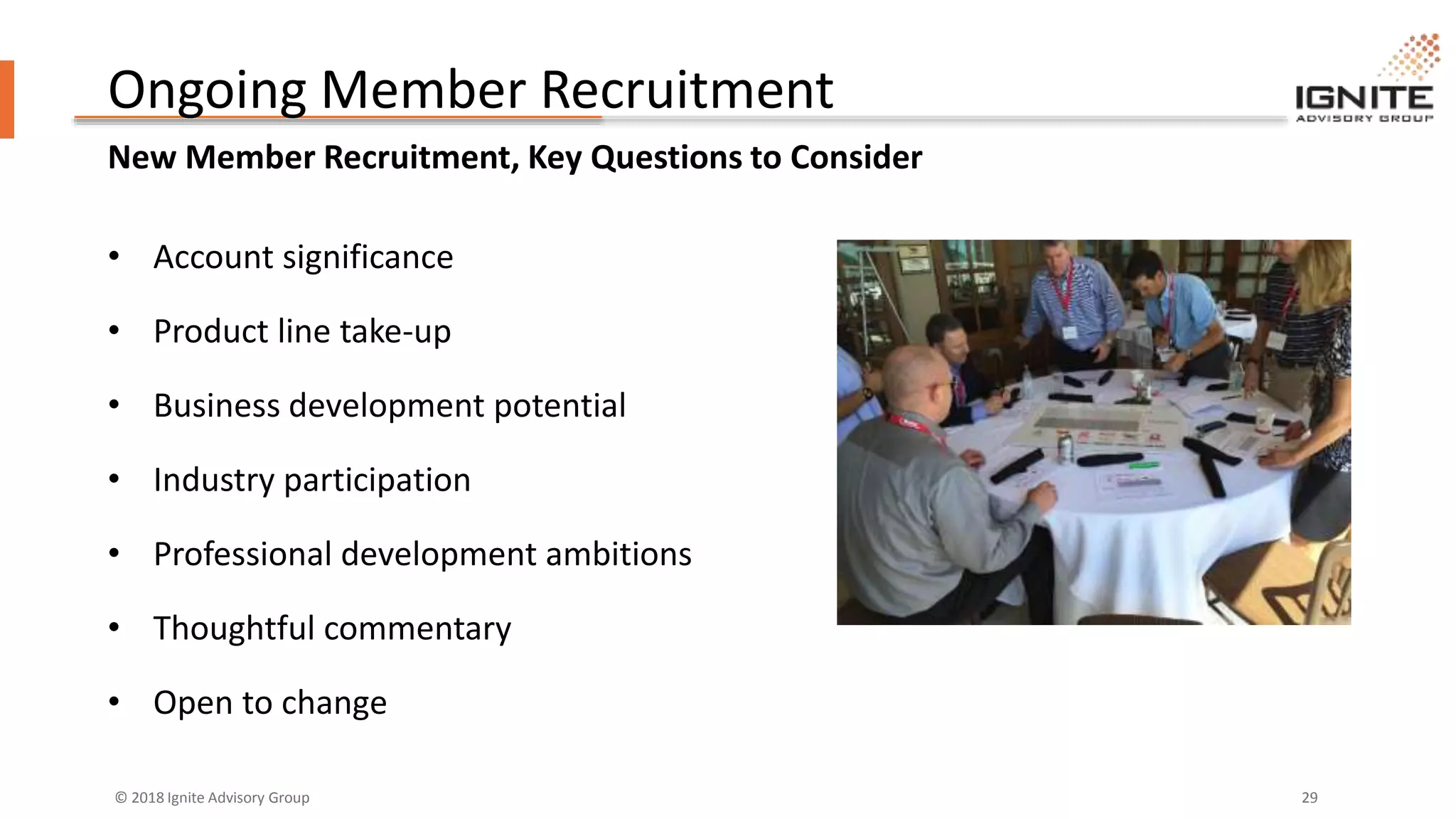 © 2018 Ignite Advisory Group 29
Ongoing Member Recruitment
New Member Recruitment, Key Questions to Consider
• Account significance
• Product line take-up
• Business development potential
• Industry participation
• Professional development ambitions
• Thoughtful commentary
• Open to change
 