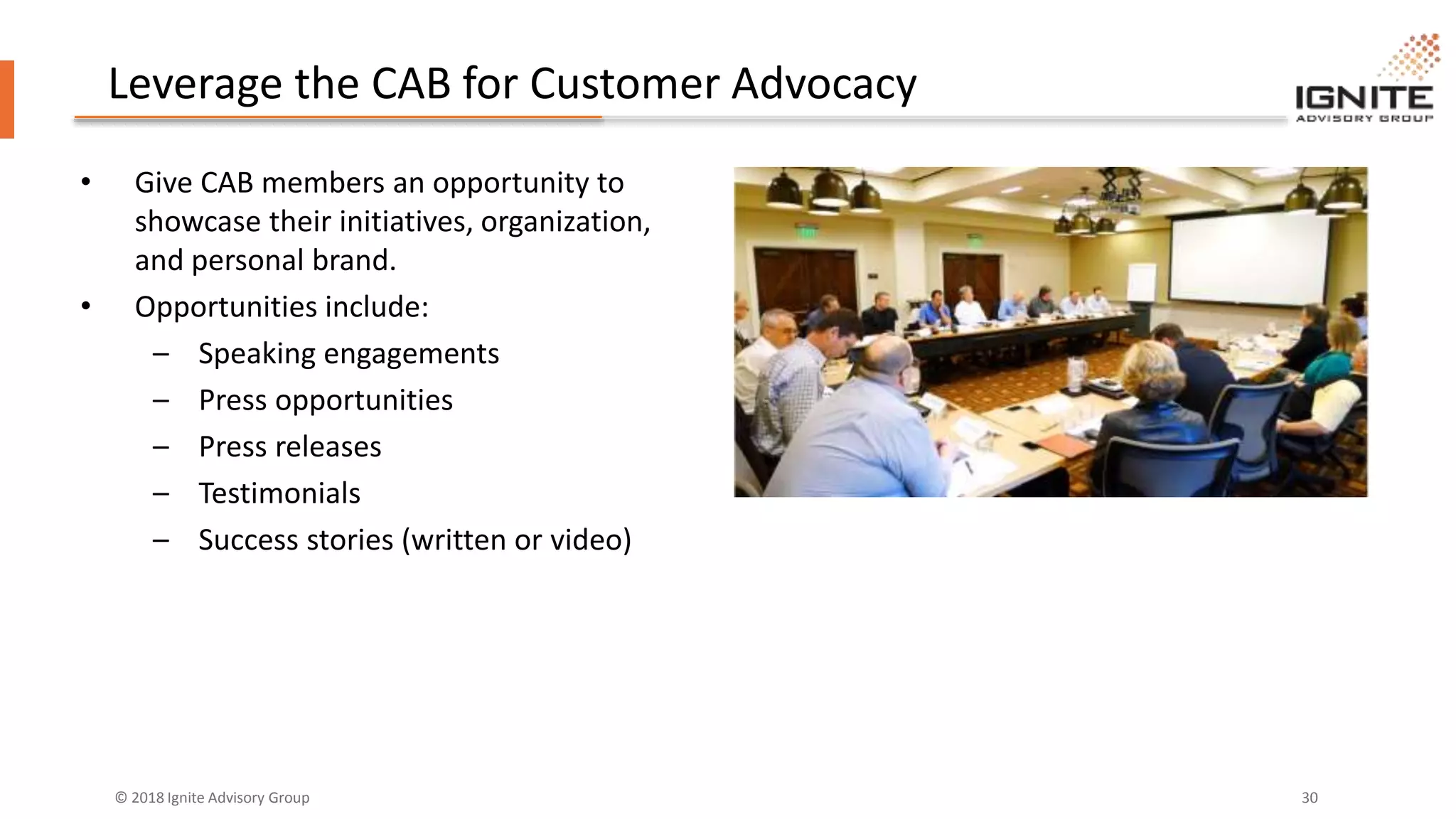 © 2018 Ignite Advisory Group 30
Leverage the CAB for Customer Advocacy
• Give CAB members an opportunity to
showcase their initiatives, organization,
and personal brand.
• Opportunities include:
– Speaking engagements
– Press opportunities
– Press releases
– Testimonials
– Success stories (written or video)
 