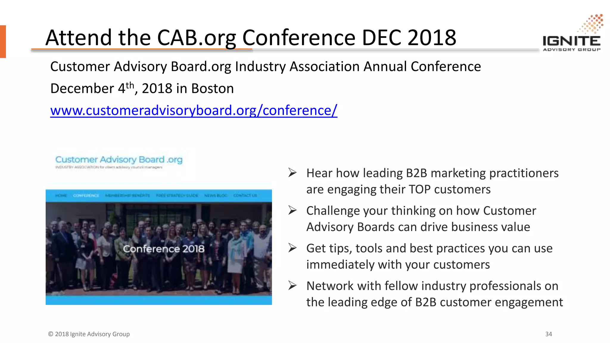 © 2018 Ignite Advisory Group 34
Attend the CAB.org Conference DEC 2018
Customer Advisory Board.org Industry Association Annual Conference
December 4th, 2018 in Boston
www.customeradvisoryboard.org/conference/
 Hear how leading B2B marketing practitioners
are engaging their TOP customers
 Challenge your thinking on how Customer
Advisory Boards can drive business value
 Get tips, tools and best practices you can use
immediately with your customers
 Network with fellow industry professionals on
the leading edge of B2B customer engagement
 