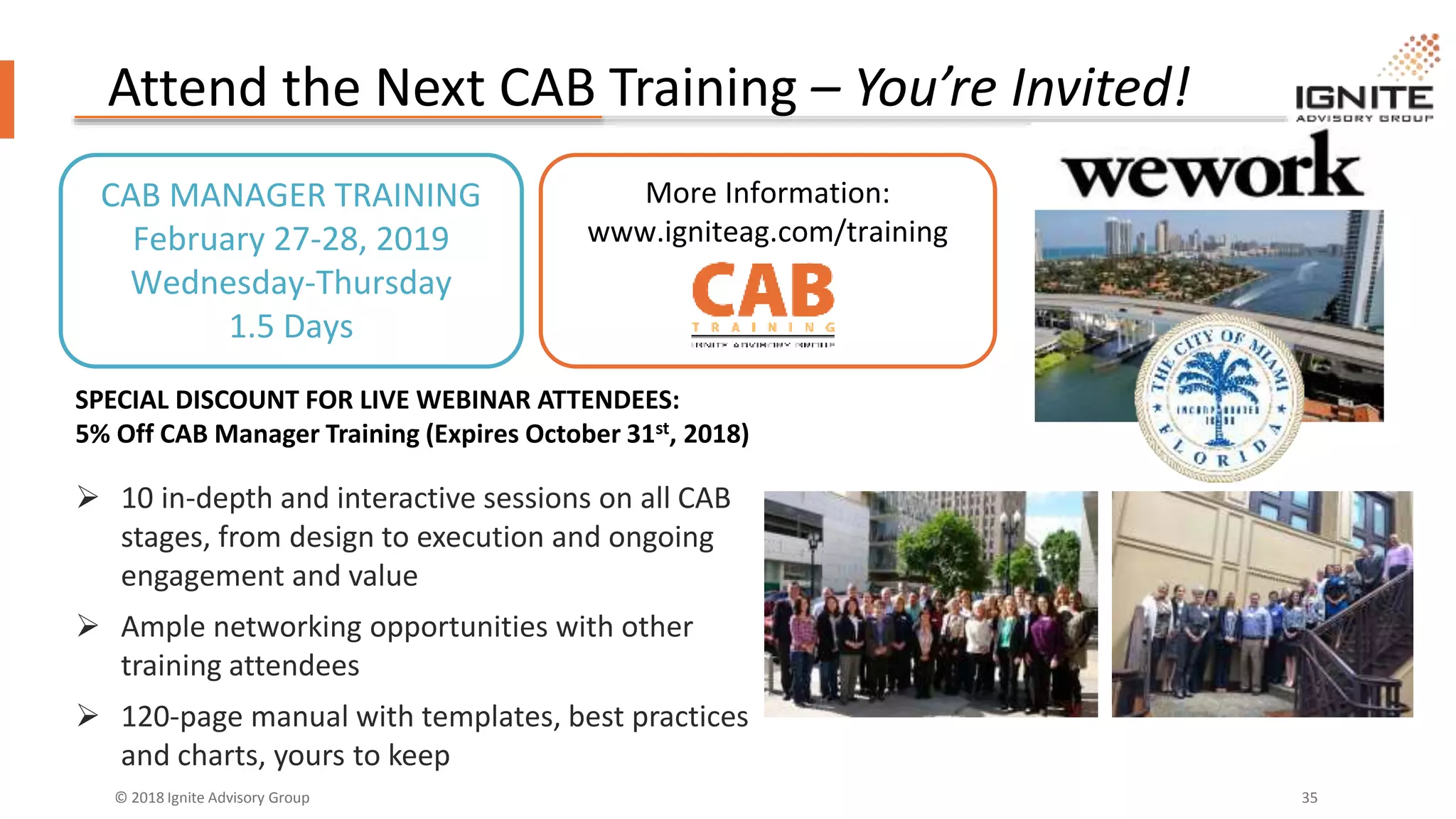 © 2018 Ignite Advisory Group 35
Attend the Next CAB Training – You’re Invited!
CAB MANAGER TRAINING
February 27-28, 2019
Wednesday-Thursday
1.5 Days
More Information:
www.igniteag.com/training
SPECIAL DISCOUNT FOR LIVE WEBINAR ATTENDEES:
5% Off CAB Manager Training (Expires October 31st, 2018)
 10 in-depth and interactive sessions on all CAB
stages, from design to execution and ongoing
engagement and value
 Ample networking opportunities with other
training attendees
 120-page manual with templates, best practices
and charts, yours to keep
 