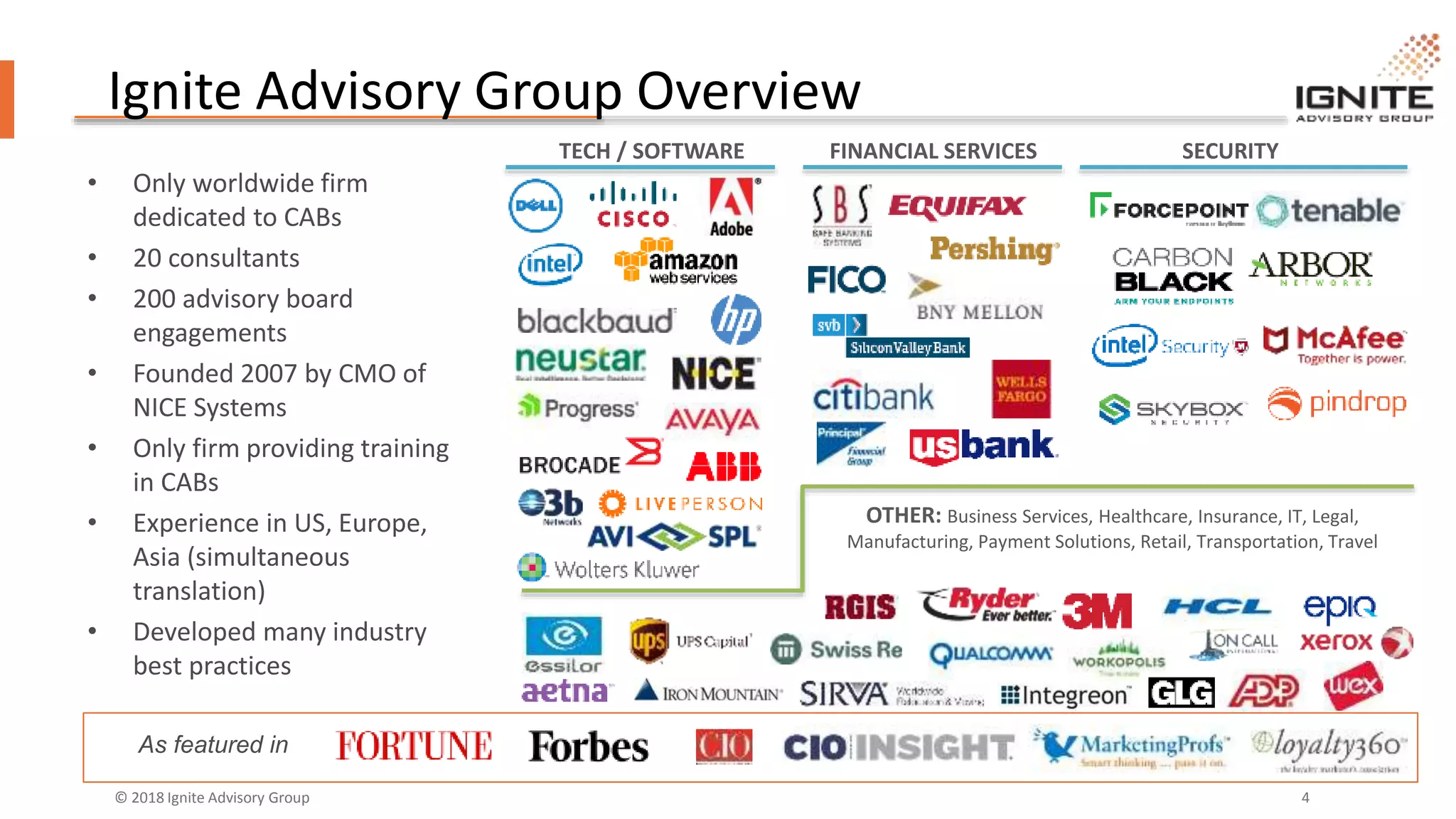 © 2018 Ignite Advisory Group 4
Ignite Advisory Group Overview
• Only worldwide firm
dedicated to CABs
• 20 consultants
• 200 advisory board
engagements
• Founded 2007 by CMO of
NICE Systems
• Only firm providing training
in CABs
• Experience in US, Europe,
Asia (simultaneous
translation)
• Developed many industry
best practices
TECH / SOFTWARE FINANCIAL SERVICES SECURITY
OTHER: Business Services, Healthcare, Insurance, IT, Legal,
Manufacturing, Payment Solutions, Retail, Transportation, Travel
As featured in
 
