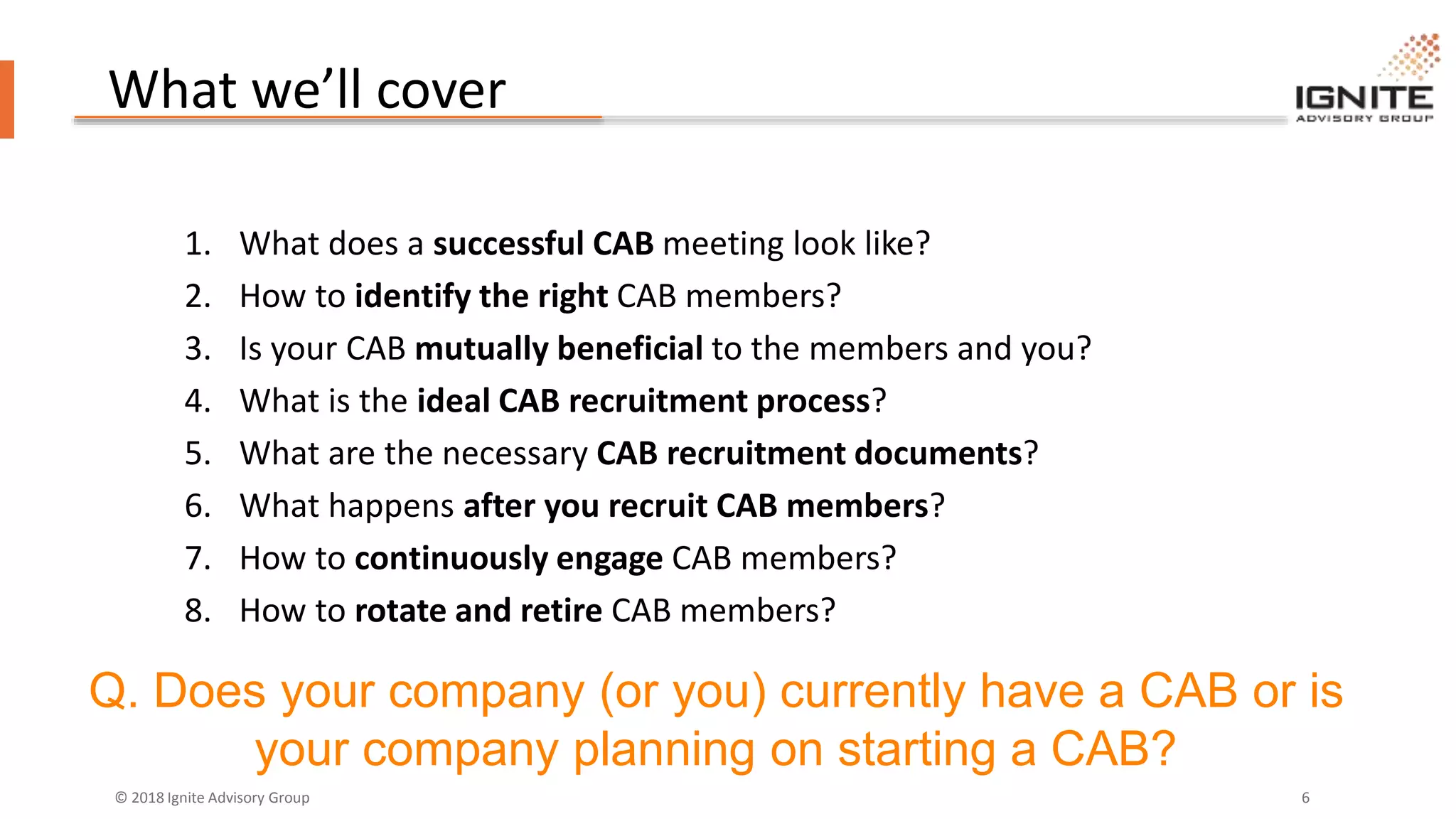 © 2018 Ignite Advisory Group 6
What we’ll cover
1. What does a successful CAB meeting look like?
2. How to identify the right CAB members?
3. Is your CAB mutually beneficial to the members and you?
4. What is the ideal CAB recruitment process?
5. What are the necessary CAB recruitment documents?
6. What happens after you recruit CAB members?
7. How to continuously engage CAB members?
8. How to rotate and retire CAB members?
Q. Does your company (or you) currently have a CAB or is
your company planning on starting a CAB?
 