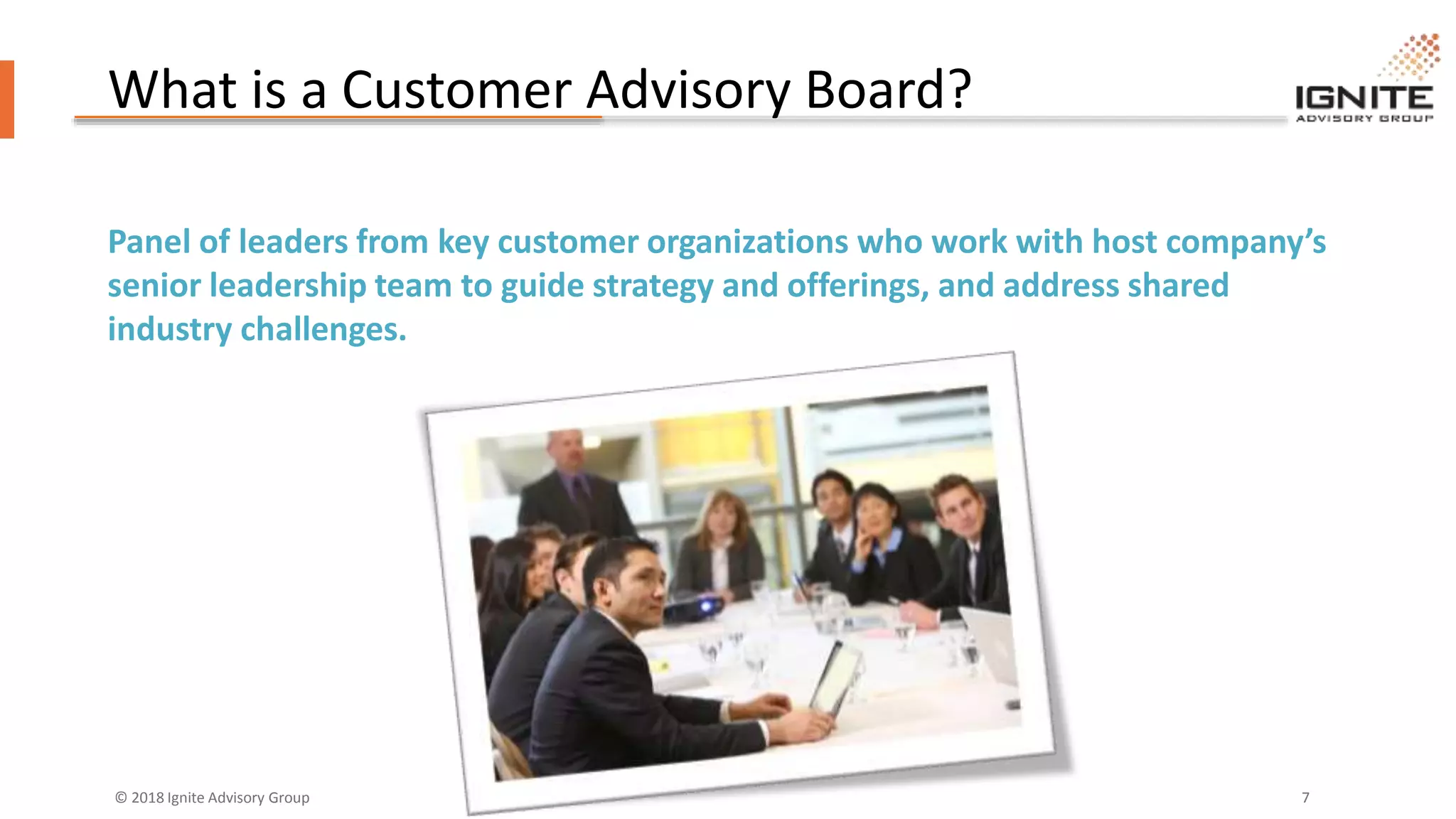 © 2018 Ignite Advisory Group 7
What is a Customer Advisory Board?
Panel of leaders from key customer organizations who work with host company’s
senior leadership team to guide strategy and offerings, and address shared
industry challenges.
 