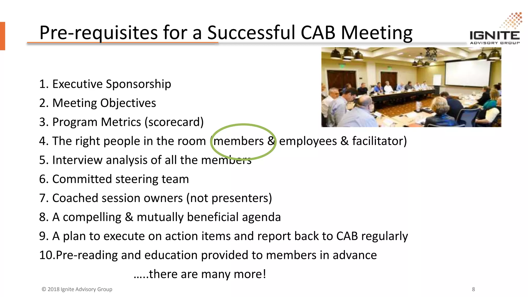 © 2018 Ignite Advisory Group 8
Pre-requisites for a Successful CAB Meeting
1. Executive Sponsorship
2. Meeting Objectives
3. Program Metrics (scorecard)
4. The right people in the room (members & employees & facilitator)
5. Interview analysis of all the members
6. Committed steering team
7. Coached session owners (not presenters)
8. A compelling & mutually beneficial agenda
9. A plan to execute on action items and report back to CAB regularly
10.Pre-reading and education provided to members in advance
…..there are many more!
 