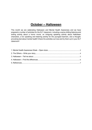 October – Halloween
This month we are celebrating Halloween and Mental Health Awareness and we have
prepared a number of activities for the ELT classroom, including a spine-chilling listening and
writing activity about a horror movie, an intriguing speaking activity about Halloween
characters, a fun speaking and listening activity for the youngest learners, and a thought-
provoking text about mental health! Check the activities out now and try them out in your ELT
classroom!
1. Mental Health Awareness Week – Open cloze...........................................................................2
2. The Others – Write your story........................................................................................................4
3. Halloween – Tell me about.............................................................................................................5
4. Halloween – Find the differences..................................................................................................6
5. References........................................................................................................................................7
 