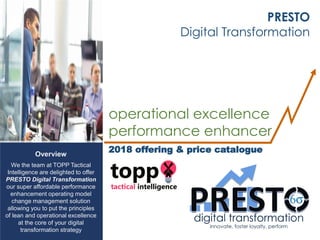 Overview
We the team at TOPP Tactical
Intelligence are delighted to offer
PRESTO Digital Transformation
our super affordable performance
enhancement operating model
change management solution
allowing you to put the principles
of lean and operational excellence
at the core of your digital
transformation strategy
PRESTO
Digital Transformation
operational excellence
performance enhancer
2018 offering & price catalogue
 