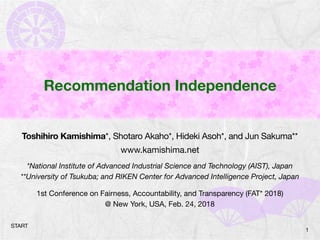 Recommendation Independence
Toshihiro Kamishima*, Shotaro Akaho*, Hideki Asoh*, and Jun Sakuma**

www.kamishima.net

*National Institute of Advanced Industrial Science and Technology (AIST), Japan
**University of Tsukuba; and RIKEN Center for Advanced Intelligence Project, Japan
1st Conference on Fairness, Accountability, and Transparency (FAT* 2018)

@ New York, USA, Feb. 24, 2018
1
START
 