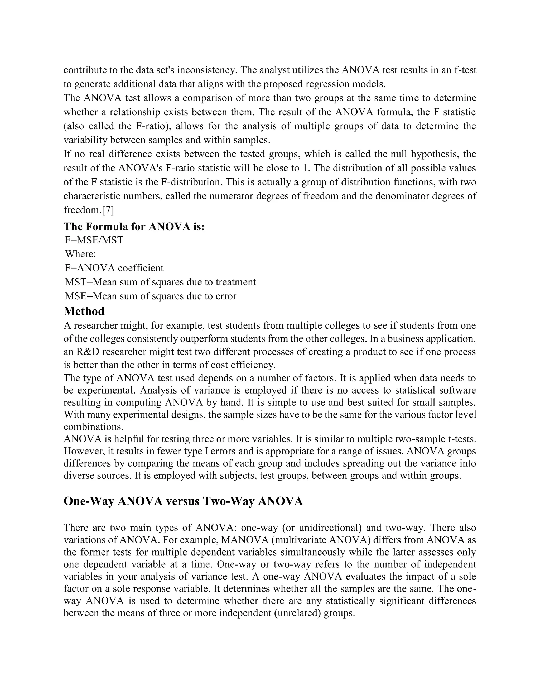 contribute to the data set's inconsistency. The analyst utilizes the ANOVA test results in an f-test
to generate additional data that aligns with the proposed regression models.
The ANOVA test allows a comparison of more than two groups at the same time to determine
whether a relationship exists between them. The result of the ANOVA formula, the F statistic
(also called the F-ratio), allows for the analysis of multiple groups of data to determine the
variability between samples and within samples.
If no real difference exists between the tested groups, which is called the null hypothesis, the
result of the ANOVA's F-ratio statistic will be close to 1. The distribution of all possible values
of the F statistic is the F-distribution. This is actually a group of distribution functions, with two
characteristic numbers, called the numerator degrees of freedom and the denominator degrees of
freedom.[7]
The Formula for ANOVA is:
F=MSE/MST
Where:
F=ANOVA coefficient
MST=Mean sum of squares due to treatment
MSE=Mean sum of squares due to error
Method
A researcher might, for example, test students from multiple colleges to see if students from one
of the colleges consistently outperform students from the other colleges. In a business application,
an R&D researcher might test two different processes of creating a product to see if one process
is better than the other in terms of cost efficiency.
The type of ANOVA test used depends on a number of factors. It is applied when data needs to
be experimental. Analysis of variance is employed if there is no access to statistical software
resulting in computing ANOVA by hand. It is simple to use and best suited for small samples.
With many experimental designs, the sample sizes have to be the same for the various factor level
combinations.
ANOVA is helpful for testing three or more variables. It is similar to multiple two-sample t-tests.
However, it results in fewer type I errors and is appropriate for a range of issues. ANOVA groups
differences by comparing the means of each group and includes spreading out the variance into
diverse sources. It is employed with subjects, test groups, between groups and within groups.
One-Way ANOVA versus Two-Way ANOVA
There are two main types of ANOVA: one-way (or unidirectional) and two-way. There also
variations of ANOVA. For example, MANOVA (multivariate ANOVA) differs from ANOVA as
the former tests for multiple dependent variables simultaneously while the latter assesses only
one dependent variable at a time. One-way or two-way refers to the number of independent
variables in your analysis of variance test. A one-way ANOVA evaluates the impact of a sole
factor on a sole response variable. It determines whether all the samples are the same. The one-
way ANOVA is used to determine whether there are any statistically significant differences
between the means of three or more independent (unrelated) groups.
 