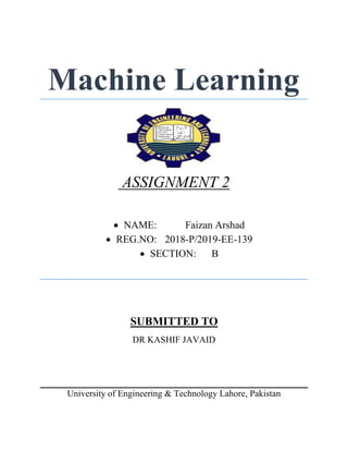 Machine Learning
ASSIGNMENT 2
 NAME: Faizan Arshad
 REG.NO: 2018-P/2019-EE-139
 SECTION: B
SUBMITTED TO
DR KASHIF JAVAID
University of Engineering & Technology Lahore, Pakistan
 