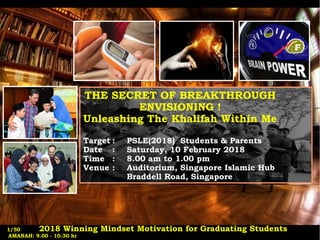 THE SECRET OF BREAKTHROUGH
ENVISIONING !
Unleashing The Khalifah Within Me
Target : PSLE(2018) Students & Parents
Date : Saturday, 10 February 2018
Time : 8.00 am to 1.00 pm
Venue : Auditorium, Singapore Islamic Hub
Braddell Road, Singapore
2018 Winning Mindset Motivation for Graduating Students
AMANAH: 9.00 - 10.30 hr
1/50
 