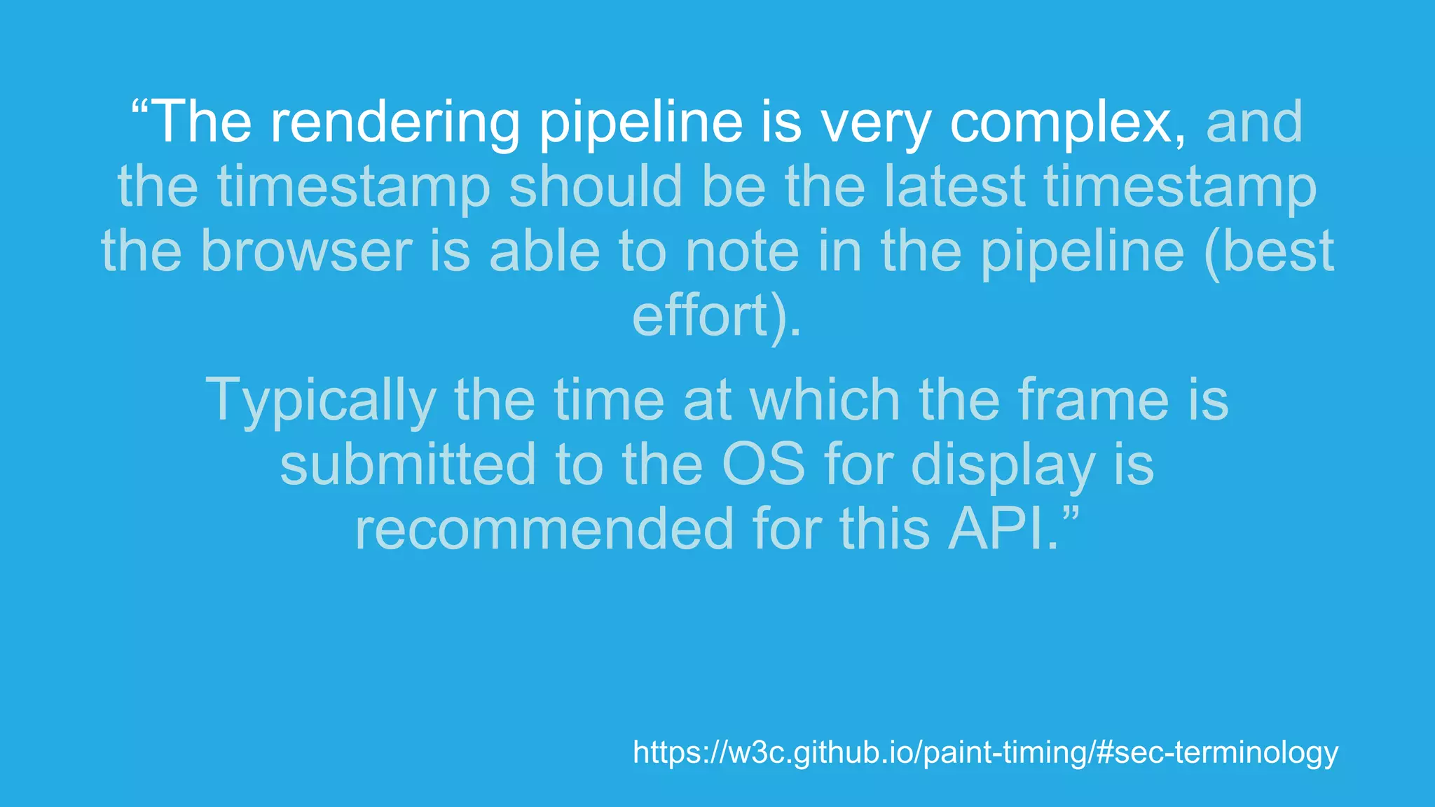 “The rendering pipeline is very complex, and
the timestamp should be the latest timestamp
the browser is able to note in the pipeline (best
effort).
Typically the time at which the frame is
submitted to the OS for display is
recommended for this API.”
https://w3c.github.io/paint-timing/#sec-terminology
 