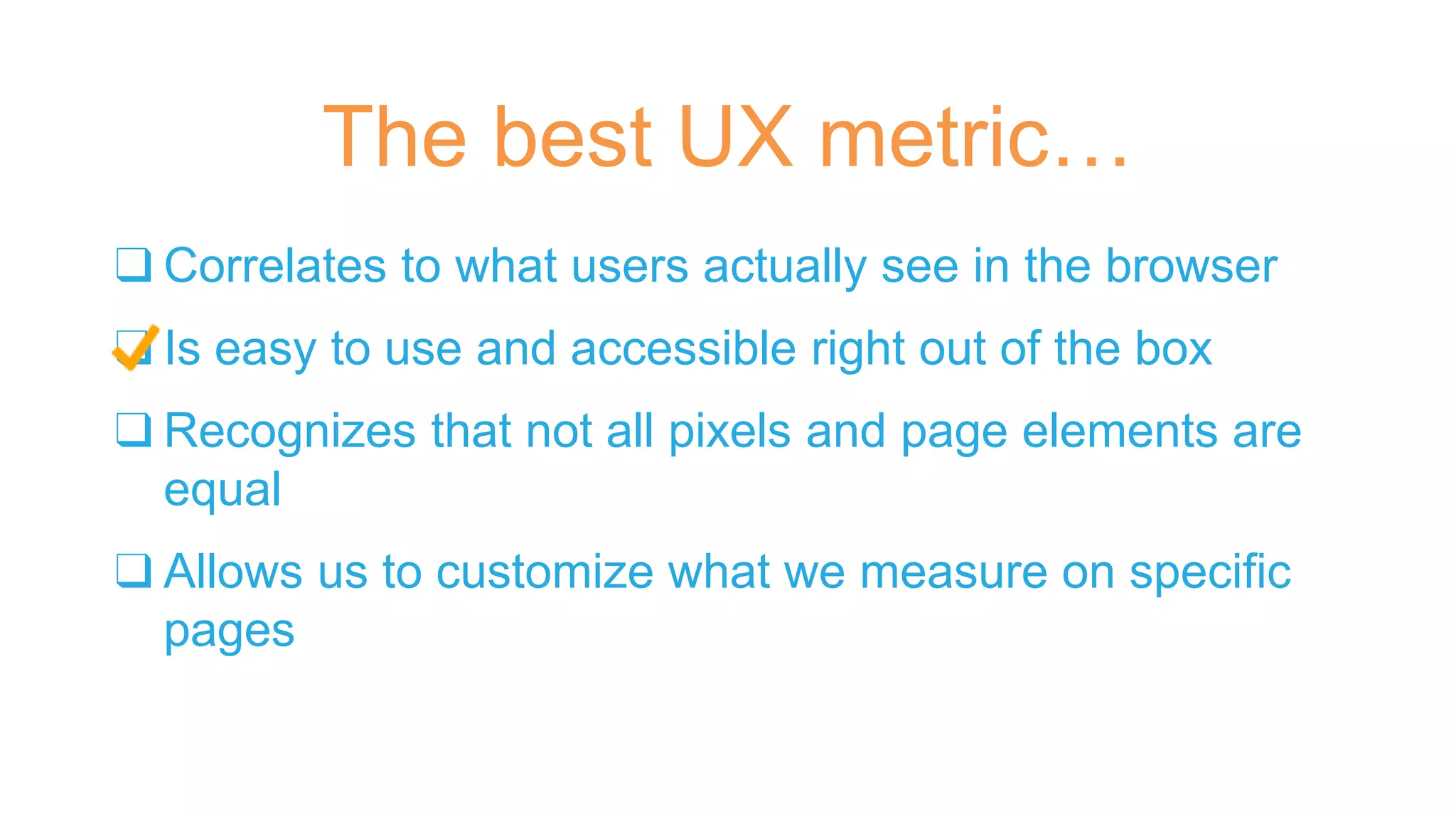 ❑ Correlates to what users actually see in the browser
❑ Is easy to use and accessible right out of the box
❑ Recognizes that not all pixels and page elements are
equal
❑ Allows us to customize what we measure on specific
pages
The best UX metric…
 