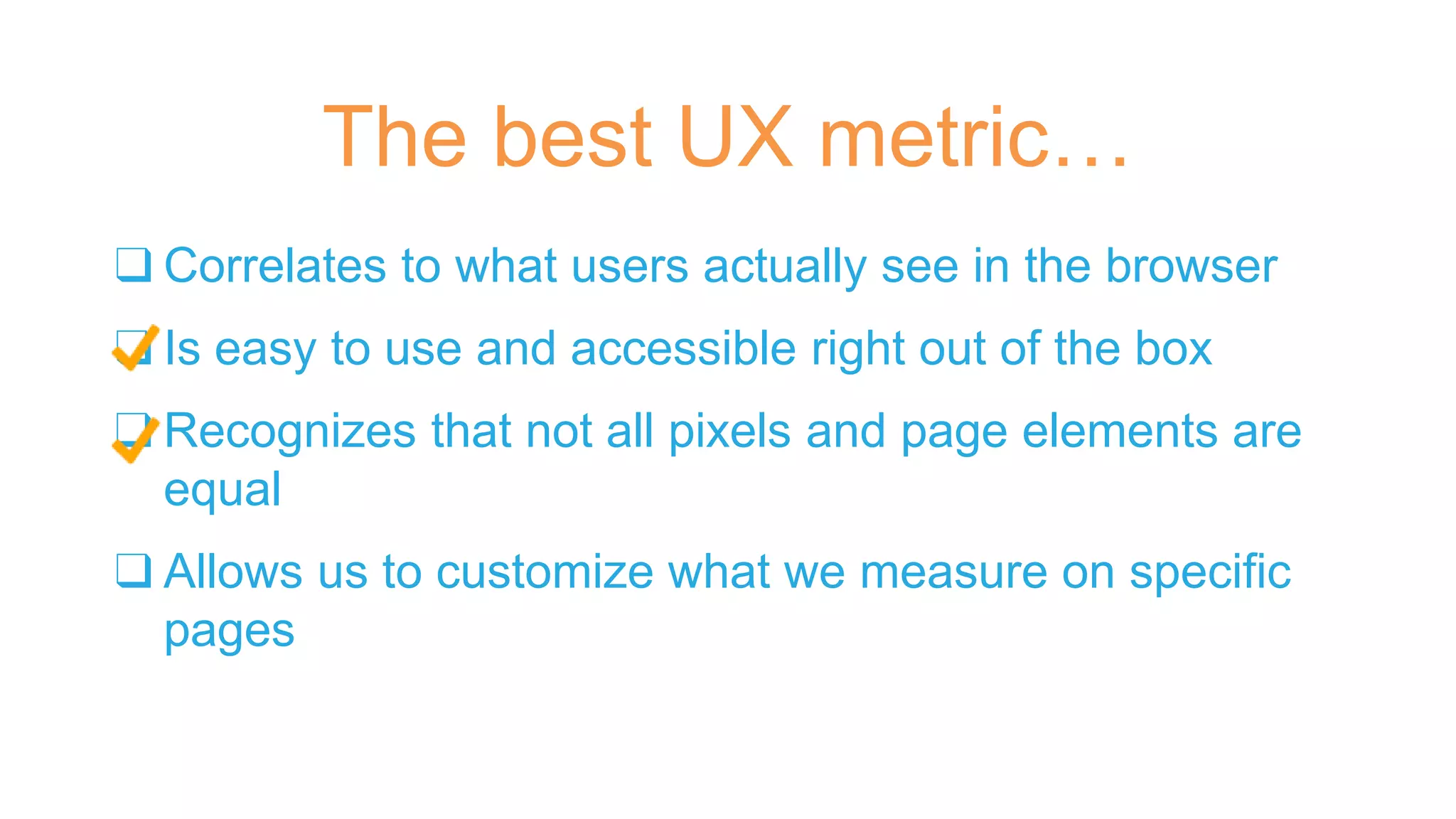 ❑ Correlates to what users actually see in the browser
❑ Is easy to use and accessible right out of the box
❑ Recognizes that not all pixels and page elements are
equal
❑ Allows us to customize what we measure on specific
pages
The best UX metric…
 