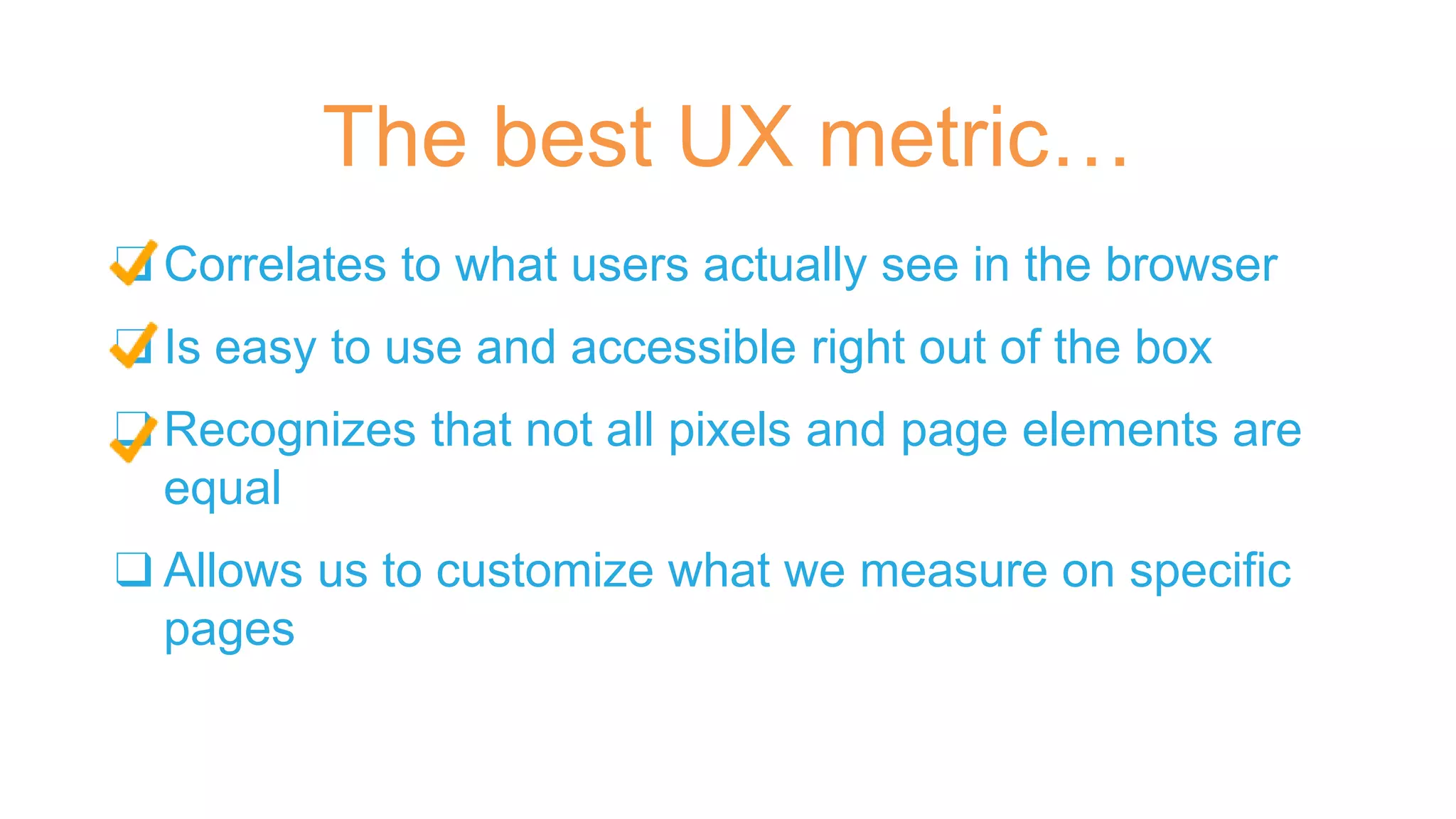 ❑ Correlates to what users actually see in the browser
❑ Is easy to use and accessible right out of the box
❑ Recognizes that not all pixels and page elements are
equal
❑ Allows us to customize what we measure on specific
pages
The best UX metric…
 